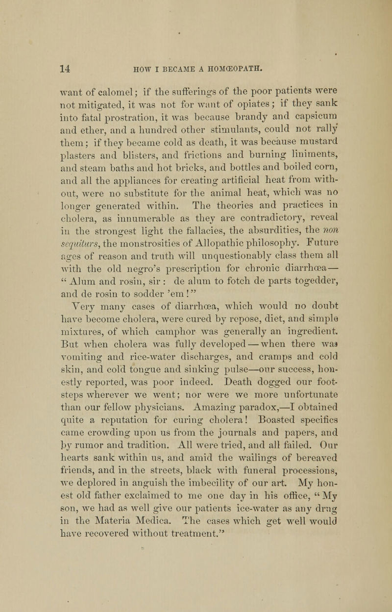 want of calomel; if the sufferings of the poor patients were not mitigated, it was not for want of opiates; if they sank into fatal prostration, it was because brandy and capsicum and ether, and a hundred other stimulants, could not rally them; if they became cold as death, it was because mustard plasters and blisters, and frictions and burning liniments, and steam baths and hot bricks, and bottles and boiled corn, and all the appliances for creating artificial heat from with- out, were no substitute for the animal heat, which was no longer generated within. The theories and practices in cholera, as innumerable as they are contradictory, reveal in the strongest light the fallacies, the absurdities, the non sequiturs, the monstrosities of Allopathic philosophy. Future ages of reason and truth will unquestionably class them all with the old negro's prescription for chronic diarrhoea—  Alum and rosin, sir : de alum to fotch de parts togedder, and cle rosin to sodcler 'em ! Very many cases of diarrhoea, which would no doubt have become cholera, were cured by repose, diet, and simple mixtures, of which camphor wTas generally an ingredient. But. wrhen cholera was fully developed — when there was vomiting and rice-water discharges, and cramps and cold skin, and cold tongue and sinking pulse—our success, hon- estly reported, was poor indeed. Death dogged our foot- steps wherever we went; nor were we more unfortunate than our fellow physicians. Amazing paradox,—I obtained quite a reputation for curing cholera! Boasted specifics came crowding upon us from the journals and papers, and by rumor and tradition. All were tried, and all failed. Our hearts sank within us, and amid the wailings of bereaved friends, and in the streets, black with funeral processions, we deplored in anguish the imbecility of our art. My hon- est old father exclaimed to me one day in his office,  My son, we had as well give our patients ice-water as any drug in the Materia Medica. The cases which get well would have recovered without treatment.