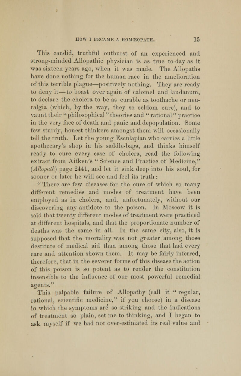 This candid, truthful outburst of an experienced and strong-minded Allopathic physician is as true to-day as it was sixteen years ago, when it was made. The Allopaths have done nothing for the human race in the amelioration of this terrible plague—positively nothing. They are ready to deny it—to boast over again of calomel and laudanum, to declare the cholera to be as curable as toothache or neu- ralgia (which, by the way, they so seldom cure), and to vaunt their philosophical theories and  rational practice in the very face of death and panic and depopulation. Some few sturdy, honest thinkers amongst them will occasionally tell the truth. Let the young Esculapian who carries a little apothecary's shop in his saddle-bags, and thinks himself ready to cure every case of cholera, read the following extract from Aitken's  Science and Practice of Medicine, [Allopath) page 2441, and let it sink deep into his soul, for sooner or later he will see and feel its truth :  There are few diseases for the cure of which so many different remedies and modes of treatment have been employed as in cholera, and, unfortunately, without our discovering any antidote to the poison. In Moscow it is said that twenty different modes of treatment were practiced at different hospitals, and that the proportionate number of deaths was the same in all. In the same city, also, it is supposed that the mortality was not greater among those destitute of medical aid than among those that had every care and attention shown them. It may be fairly inferred, therefore, that in the severer forms of this disease the action of this poison is so potent as to render the constitution insensible to the influence of our most powerful remedial agents. This palpable failure of Allopathy (call it  regular, rational, scientific medicine, if you choose) in a disease in which the symptoms are so striking and the indications of treatment so plain, set me to thinking, and I began to ask myself if we had not over-estimated its real value and