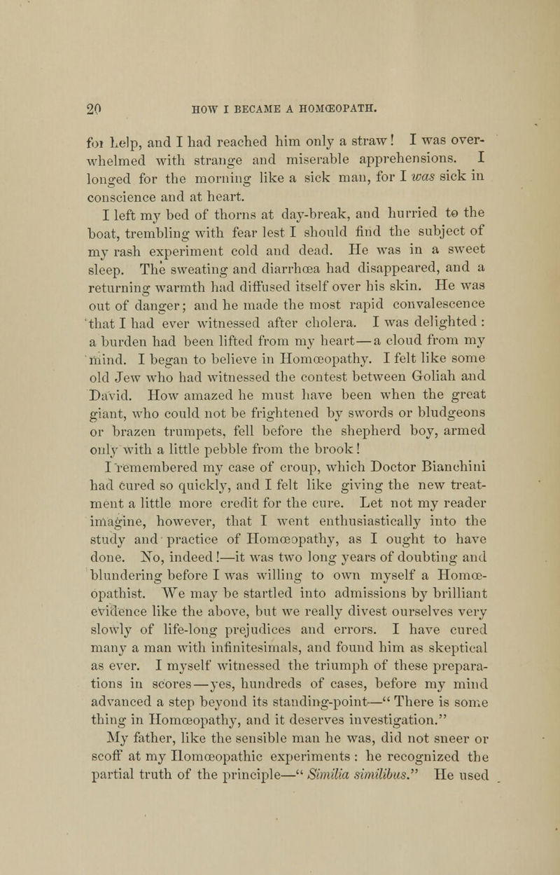 foi help, and I had reached him only a straw! I was over- whelmed with strange and miserable apprehensions. I longed for the morning like a sick man, for I was sick in conscience and at heart. I left my bed of thorns at day-break, and hurried to the boat, trembling with fear lest I should find the subject of my rash experiment cold and dead. He was in a sweet sleep. The sweating and diarrhoea had disappeared, and a returning: warmth had diffused itself over his skin. He was out of danger; and he made the most rapid convalescence 'that I had ever witnessed after cholera. I was delighted : a burden had been lifted from my heart — a cloud from my mind. I began to believe in Homoeopathy. I felt like some old Jew who had witnessed the contest between Goliah and David. How amazed he must have been when the great giant, who could not be frightened by swords or bludgeons or brazen trumpets, fell before the shepherd boy, armed only with a little pebble from the brook! I remembered my case of croup, which Doctor Bianchini had cured so quickly, and I felt like giving the new treat- ment a little more credit for the cure. Let not my reader imagine, however, that I went enthusiastically into the study and practice of Homoeopathy, as I ought to have done. No, indeed !—it was two long years of doubting and blundering before I was willing to own myself a Homoe- opathist. We may be startled into admissions by brilliant evidence like the above, but we really divest ourselves very slowly of life-long prejudices and errors. I have cured many a man with infinitesimals, and found him as skeptical as ever. I myself witnessed the triumph of these prepara- tions in scores—yes, hundreds of cases, before my mind advanced a step beyond its standing-point-— There is some thing in Homoeopathy, and it deserves investigation. My father, like the sensible man he was, did not sneer or scoff at my Homoeopathic experiments : he recognized the partial truth of the principle— Similia similibus. He used