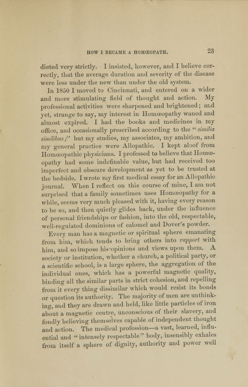 dieted very strictly. I insisted, however, and I believe cor- rectly, that the average duration and severity of the disease were less under the new than under the old system. In 1850 I moved to Cincinnati, and entered on a wider and more stimulating field of thought and action. My professional activities were sharpened and brightened; and yet, strange to say, my interest in Homoeopathy waned and almost expired. I had the books and medicines in my office, and occasionally prescribed according to the  similia similibus; but my studies, my associates, my ambition, and my general practice were Allopathic. I kept aloof from Homoeopathic physicians. I professed to believe that Homoe- opathy had some indefinable value, but had received too imperfect and obscure development as yet to be trusted at the bedside. I wrote my first medical essay for an Allopathic journal. When I reflect on this course of mine, I am not surprised that a family sometimes uses Homoeopathy for a while, seems very much pleased with it, having every reason to be so, and then quietly glides back, under the influence of personal friendships or fashion, into the old, respectable, well-regulated dominions of calomel and Dover's powder. Every man has a magnetic or spiritual sphere emanating from him, which tends to bring others into rapport with him, and so impose his-opinions and views upon them. A society or institution, whether a church, a political party, or a scientific school, is a large sphere, the aggregation of the individual ones, which has a powerful magnetic quality, binding all the similar parts in strict cohesion, and repelling from it every thing dissimilar which would resist its bonds or question its authority. The majority of men are unthink- ing, and they are drawn and held, like little particles of iron about a magnetic centre, unconscious of their slavery, and fondly believing themselves capable of independent thought and action. The medical profession—a vast, learned, influ- ential and intensely respectable body, insensibly exhales from itself a sphere of dignity, authority and power well