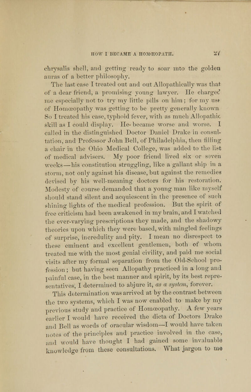 chrysalis shell, and getting ready to soar into the golden auras of a better philosophy. The last case I treated out and out Allopathically was that of a dear friend, a promising young lawyer. He charged me especially not to try my little pills on him; for my use of Homoeopathy was getting to be pretty generally known So I treated his case, typhoid fever, with as much Allopathic skill as I could display. He- became worse and worse. I called in the distinguished Doctor Daniel Drake in consul- tation, and Professor John Bell, of Philadelphia, then filling a chair in the Ohio Medical College, was added to the list of medical advisers. My poor friend lived six or seven weeks—his constitution struggling, like a gallant ship in a storm, not only against his disease, but against the remedies devised by his well-meaning doctors for his restoration. Modesty of course demanded that a young man like myself should stand silent and acquiescent in the presence of such shining lights of the medical profession. But the spirit of free criticism had been awakened in my brain, and I watched the ever-varying prescriptions they made, and the shadowy theories upon which they were based, with mingled feelings of surprise, incredulity and pity. I mean no disrespect to these eminent and excellent gentlemen, both of whom treated me with the most genial civility, and paid me social visits after my formal separation from the Old-School pro- fession ; but having seen Allopathy practiced in a long and painful case, in the best manner and spirit, by its best repre- sentatives, I determined to abjure it, as a system, forever. This determination was arrived at by the contrast between the two systems, which I was now enabled to make by my previous study and practice of Homoeopathy. A few years earlier I would have received the dicta of Doctors Drake and Bell as words of oracular wisdom—I would have taken notes of the principles and practice involved in the case, and would have thought I had gained some invaluable knowledge from these consultations. What jargon to mo