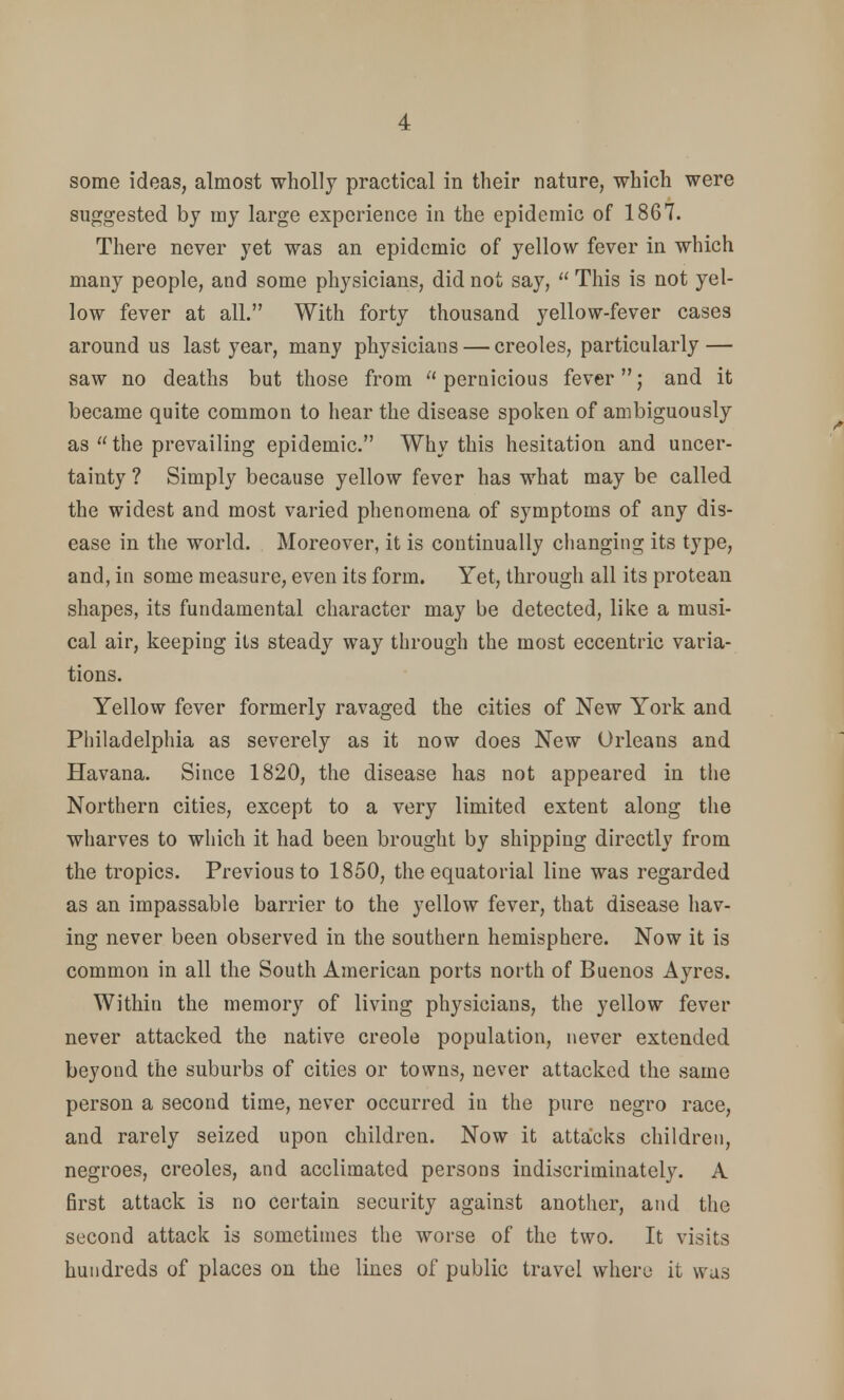 some ideas, almost wholly practical in their nature, which were suggested by my large experience in the epidemic of 1867. There never yet was an epidemic of yellow fever in which many people, and some physicians, did not say,  This is not yel- low fever at all. With forty thousand yellow-fever cases around us last year, many physicians — Creoles, particularly — saw no deaths but those from pernicious fever; and it became quite common to hear the disease spoken of ambiguously as  the prevailing epidemic. Why this hesitation and uncer- tainty ? Simply because yellow fever has what may be called the widest and most varied phenomena of symptoms of any dis- ease in the world. Moreover, it is continually changing its type, and, in some measure, even its form. Yet, through all its protean shapes, its fundamental character may be detected, like a musi- cal air, keeping its steady way through the most eccentric varia- tions. Yellow fever formerly ravaged the cities of New York and Philadelphia as severely as it now does New Orleans and Havana. Since 1820, the disease has not appeared in the Northern cities, except to a very limited extent along the wharves to which it had been brought by shipping directly from the tropics. Previous to 1850, the equatorial line was regarded as an impassable barrier to the yellow fever, that disease hav- ing never been observed in the southern hemisphere. Now it is common in all the South American ports north of Buenos Ayres. Within the memory of living physicians, the yellow fever never attacked the native creole population, never extended beyond the suburbs of cities or towns, never attacked the same person a second time, never occurred in the pure negro race, and rarely seized upon children. Now it attacks children, negroes, Creoles, and acclimated persons indiscriminately. A first attack is no certain security against another, and the second attack is sometimes the worse of the two. It visits hundreds of places on the lines of public travel where it was