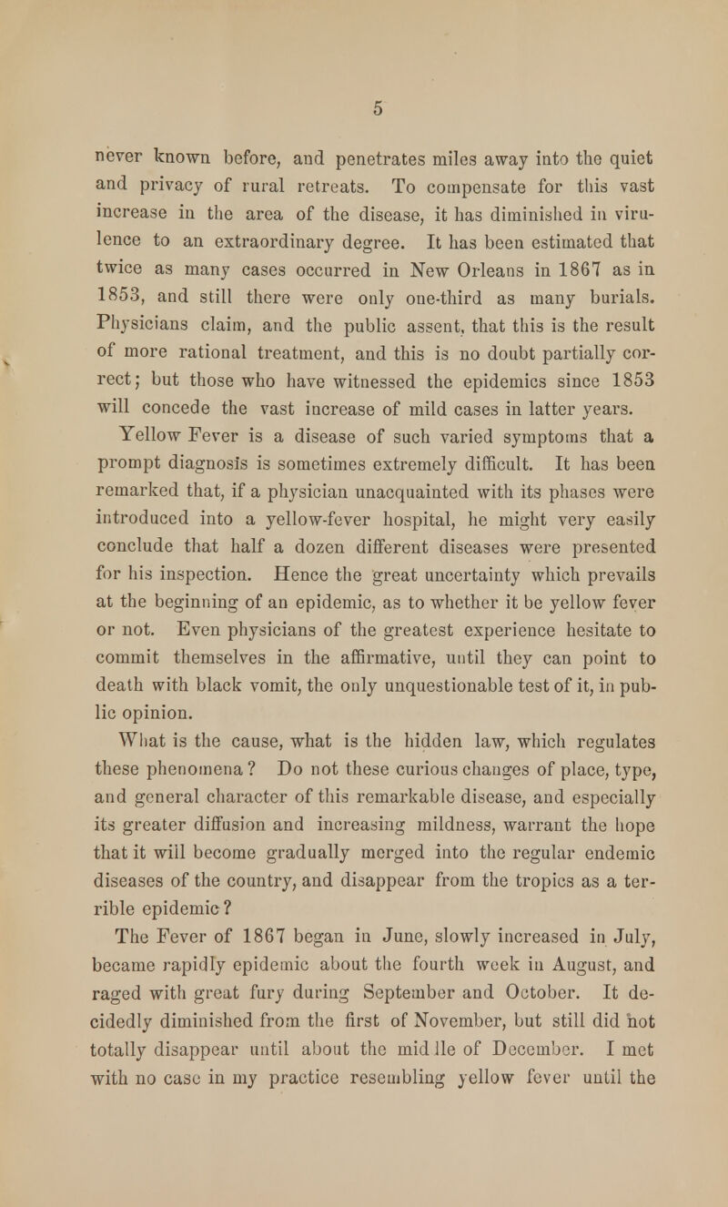 never known before, and penetrates miles away into the quiet and privacy of rural retreats. To compensate for this vast increase in the area of the disease, it has diminished in viru- lence to an extraordinary degree. It has been estimated that twice as many cases occurred in New Orleans in 1867 as in 1853, and still there were only one-third as many burials. Physicians claim, and the public assent, that this is the result of more rational treatment, and this is no doubt partially cor- rect; but those who have witnessed the epidemics since 1853 will concede the vast increase of mild cases in latter years. Yellow Fever is a disease of such varied symptoms that a prompt diagnosis is sometimes extremely difficult. It has been remarked that, if a physician unacquainted with its phases were introduced into a yellow-fever hospital, he might very easily conclude that half a dozen different diseases were presented for his inspection. Hence the great uncertainty which prevails at the beginning of an epidemic, as to whether it be yellow fever or not. Even physicians of the greatest experience hesitate to commit themselves in the affirmative, until they can point to death with black vomit, the only unquestionable test of it, in pub- lic opinion. What is the cause, what is the hidden law, which regulates these phenomena ? Do not these curious changes of place, type, and general character of this remarkable disease, and especially its greater diffusion and increasing mildness, warrant the hope that it will become gradually merged into the regular endemic diseases of the country, and disappear from the tropics as a ter- rible epidemic? The Fever of 1867 began in June, slowly increased in July, became rapidly epidemic about the fourth week in August, and raged with great fury during September and October. It de- cidedly diminished from the first of November, but still did hot totally disappear until about the mid lie of Decembor. I met with no case in my practice resembling yellow fever until the