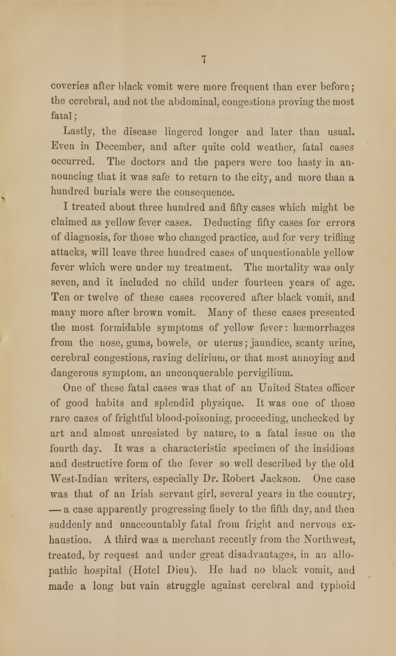 coveries after black vomit were more frequent than ever before; the cerebral, and not the abdominal, congestions proving the most fatal; Lastly, the disease lingered longer and later than usual. Even in December, and after quite cold weather, fatal cases occurred. The doctors and the papers were too hasty in an- nouncing that it was safe to return to the city, and more than a hundred burials were the consequence. I treated about three hundred and fifty cases which might be claimed as yellow fever cases. Deducting fifty cases for errors of diagnosis, for those who changed practice, and for very trifling attacks, will leave three hundred cases of unquestionable yellow fever which were under my treatment. The mortality was only seven, and it included no child under fourteen years of age. Ten or twelve of these cases recovered after black vomit, and many more after brown vomit. Many of these cases presented the most formidable symptoms of yellow fever: haemorrhages from the nose, gums, bowels, or uterus; jaundice, scanty urine, cerebral congestions, raving delirium, or that most annoying and dangerous symptom, an unconquerable pervigilium. One of these fatal cases was that of an United States officer of good habits and splendid physique. It was one of those rare cases of frightful blood-poisoning, proceeding, unchecked by art and almost unresisted by nature, to a fatal issue on the fourth day. It was a characteristic specimen of the insidious and destructive form of the fever so well described by the old West-Indian writers, especially Dr. Robert Jackson. One case was that of an Irish servant girl, several years in the country, — a case apparently progressing finely to the fifth day, and then suddenly and unaccountably fatal from fright and nervous ex- haustion. A third was a merchant recently from the Northwest, treated, by request and under great disadvantages, in an allo- pathic hospital (Hotel Dieu). He had no black vomit, and made a long but vain struggle against cerebral and typhoid