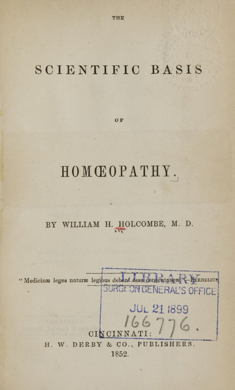 THE SCIENTIFIC BASIS HOMEOPATHY. BY WILLIAM H. HOLCOMBE, M. D. Medicines leges nature legipus deb^.&sel&n4^tgn£^,,i[-I&EilNELiusj (SURGPON GENERAL'S OFFICE JUl 211899 CINNATI: ' / CI H. W. DERBY & CO., PUBLISHERS. 1852.