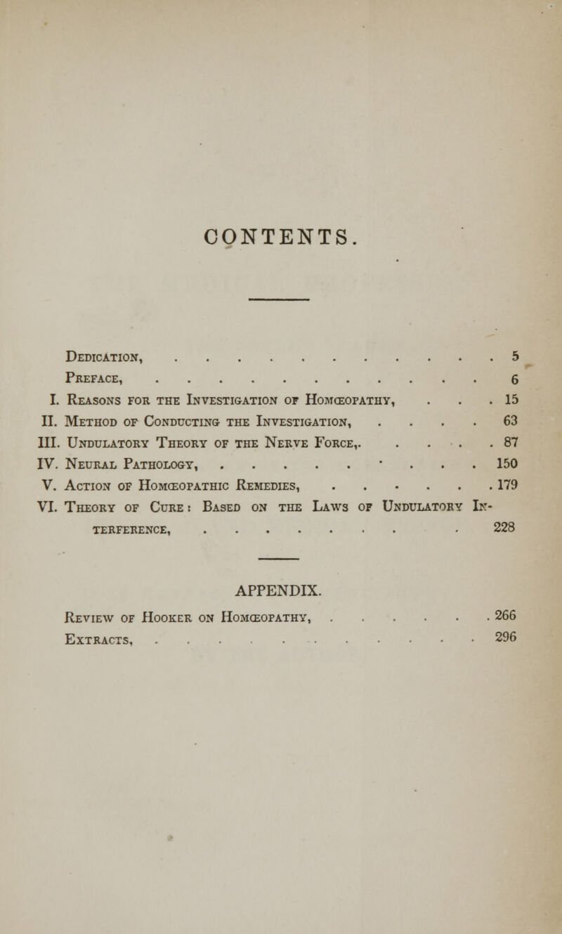 CONTENTS Dedication, 5 Preface, 6 I. Reasons for the Investigation of Homoeopathy, . . .15 II. Method of Conducting the Investigation, .... 63 III. Undulatory Theory of the Nerve Force,. . . .87 IV. Neural Pathology, • . . . 150 V. Action of Homoeopathic Remedies, 179 VI. Theory of Cure r Based on the Laws of Undulatory In- terference, • 228 APPENDIX. Review of Hooker on Homoeopathy, 266 Extracts, 296