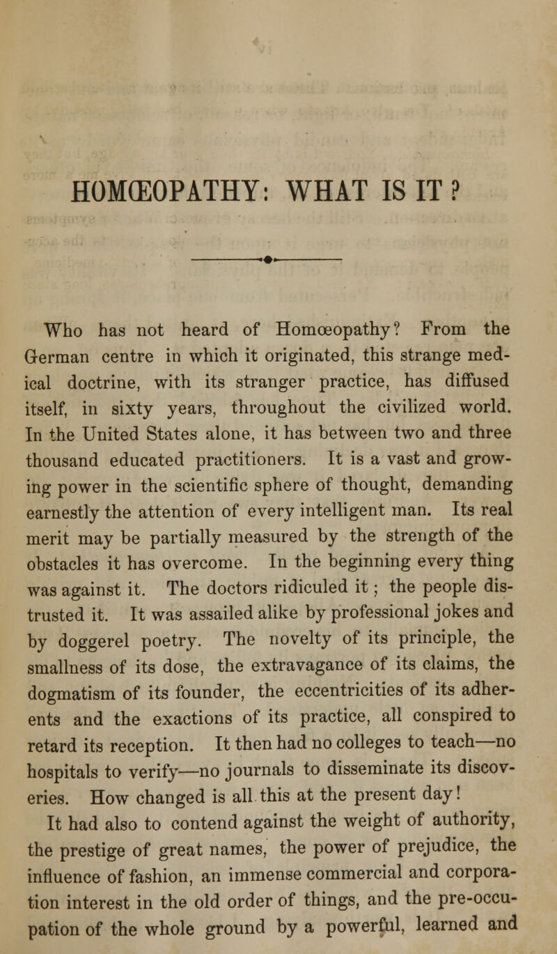 HOMffiOPATHY: WHAT IS IT ? Who has not heard of Homoeopathy? From the German centre in which it originated, this strange med- ical doctrine, with its stranger practice, has diffused itself, in sixty years, throughout the civilized world. In the United States alone, it has between two and three thousand educated practitioners. It is a vast and grow- ing power in the scientific sphere of thought, demanding earnestly the attention of every intelligent man. Its real merit may be partially measured by the strength of the obstacles it has overcome. In the beginning every thing was against it. The doctors ridiculed it; the people dis- trusted it. It was assailed alike by professional jokes and by doggerel poetry. The novelty of its principle, the smallness of its dose, the extravagance of its claims, the dogmatism of its founder, the eccentricities of its adher- ents and the exactions of its practice, all conspired to retard its reception. It then had no colleges to teach—no hospitals to verify—no journals to disseminate its discov- eries. How changed is all this at the present day! It had also to contend against the weight of authority, the prestige of great names, the power of prejudice, the influence of fashion, an immense commercial and corpora- tion interest in the old order of things, and the pre-occu- pation of the whole ground by a powerful, learned and