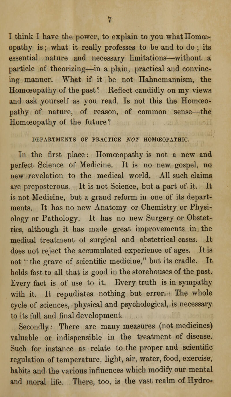 I think I have the power, to explain to you what Homoe- opathy is; what it really professes to be and to do ; its essential nature and necessary limitations—without a particle of theorizing—in a plain, practical and convinc- ing manner. What if it be not Hahnemannism, the Homoeopathy of the past ? Reflect candidly on my views and ask yourself as you read, Is not this the Homoeo- pathy of nature, of reason, of common sense—the Homoeopathy of the future ? DEPARTMENTS OF PRACTICE NOT HOMCEOPATHIC In the first place: Homoeopathy is not a new and perfect Science of Medicine. It is no new gospel, no new revelation to the medical world. All such claims are preposterous. It is not Science, but a part of it. It is not Medicine, but a grand reform in one of its depart- ments. It has no new Anatomy or Chemistry or Physi- ology or Pathology. It has no new Surgery or Obstet- rics, although it has made great improvements in the medical treatment of surgical and obstetrical cases. It does not reject the accumulated experience of ages. It is not the grave of scientific medicine, but its cradle. It holds fast to all that is good in the storehouses of the past. Every fact is of use to it. Every truth is in sympathy with it. It repudiates nothing but error. The whole cycle of sciences, physical and psychological, is necessary to its full and final development. Secondly: There are many measures (not medicines) valuable or indispensible in the treatment of disease. Such for instance as relate to the proper and scientific regulation of temperature, light, air, water, food, exercise, habits and the various influences which modify our mental and moral life. There, too, is the vast realm of Hydro-