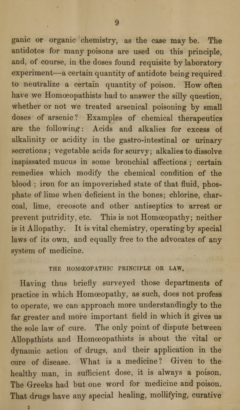 ganic or organic chemistry, as the case may be. The antidotes for many poisons are used on this principle, and, of course, in the doses found requisite by laboratory experiment—a certain quantity of antidote being required to neutralize a certain quantity of poison. How often have we Homoeopathists had to answer the silly question, whether or not we treated arsenical poisoning by small doses of arsenic? Examples of chemical therapeutics are the following: Acids and alkalies for excess of alkalinity or acidity in the gastro-intestinal or urinary secretions; vegetable acids for scurvy; alkalies to dissolve inspissated mucus in some bronchial affections ; certain remedies which modify the chemical condition of the blood ; iron for an impoverished state of that fluid, phos- phate of lime when deficient in the bones; chlorine, char- coal, lime, creosote and other antiseptics to arrest or prevent putridity, etc. This is not Homoeopathy; neither is it Allopathy. It is vital chemistry, operating by special laws of its own, and equally free to the advocates of any system of medicine. THE HOMEOPATHIC PRINCIPLE OR LAW. Having thus briefly surveyed those departments of practice in which Homoeopathy, as such, does not profess to operate, we can approach more understanding^ to the far greater and more important field in which it gives us the sole law of cure. The only point of dispute between Allopathists and Homoeopathists is about the vital or dynamic action of drugs, and their application in the cure of disease. What is a medicine? Given to the healthy man, in sufficient dose, it is always a poison. The Greeks had but one word for medicine and poison. That drugs have any special healing, mollifying, curative