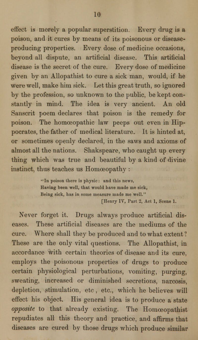 effect is merely a popular superstition. Every drug is a poison, and it cures by means of its poisonous or disease- producing properties. Every dose of medicine occasions, beyond all dispute, an artificial disease. This artificial disease is the secret of the cure. Every dose of medicine given by an Allopathist to cure a sick man, would, if he were well, make him sick. Let this great truth, so ignored by the profession, so unknown to the public, be kept con- stantly in mind. The idea is very ancient. An old Sanscrit poem declares that poison is the remedy for poison. The homoeopathic law peeps out even in Hip- pocrates, the father of medical literature. It is hinted at, or sometimes openly declared, in the saws and axioms of almost all the nations. Shakspeare, who caught up every thing which was true and beautiful by a kind of divine instinct, thus teaches us Homoeopathy : In poison there is physic: and this news, Having been well, that would have made me sick, Being sick, has in some measure made me well. [Henry IV, Part 2, Act 1, Scene 1. Never forget it. Drugs always produce artificial dis- eases. These artificial diseases are the mediums of the cure. Where shall they be produced and to what extent ? These are the only vital questions. The Allopathist, in accordance with certain theories of disease and its cure, employs the poisonous properties of drugs to produce certain physiological perturbations, vomiting, purging, sweating, increased or diminished secretions, narcosis, depletion, stimulation, etc , etc., which he believes will effect his object. His general idea is to produce a state opposite to that already existing. The Homceopathist repudiates all this theory and practice, and affirms that diseases are cured by those drugs which produce similar