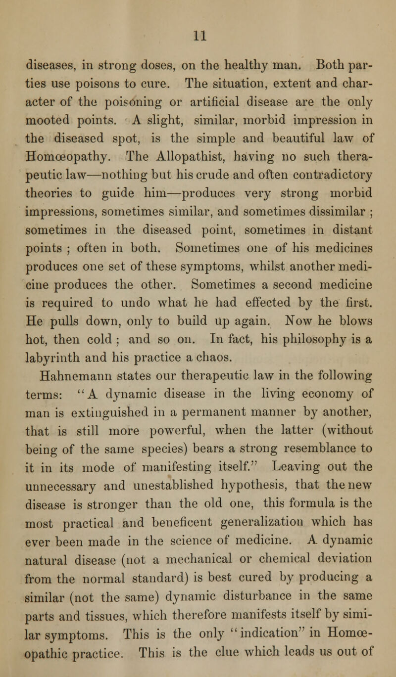 diseases, in strong doses, on the healthy man. Both par- ties use poisons to cure. The situation, extent and char- acter of the poisoning or artificial disease are the only mooted points. A slight, similar, morbid impression in the diseased spot, is the simple and beautiful law of Homoeopathy. The Allopathist, having no such thera- peutic law—nothing but his crude and often contradictory theories to guide him—produces very strong morbid impressions, sometimes similar, and sometimes dissimilar ; sometimes in the diseased point, sometimes in distant points ; often in both. Sometimes one of his medicines produces one set of these symptoms, whilst another medi- cine produces the other. Sometimes a second medicine is required to undo what he had effected by the first. He pulls down, only to build up again. Now he blows hot, then cold ; and so on. In fact, his philosophy is a labyrinth and his practice a chaos. Hahnemann states our therapeutic law in the following terms: A dynamic disease in the living economy of man is extinguished in a permanent manner by another, that is still more powerful, when the latter (without being of the same species) bears a strong resemblance to it in its mode of manifesting itself. Leaving out the unnecessary and unestablished hypothesis, that the new disease is stronger than the old one, this formula is the most practical and beneficent generalization which has ever been made in the science of medicine. A dynamic natural disease (not a mechanical or chemical deviation from the normal standard) is best cured by producing a similar (not the same) dynamic disturbance in the same parts and tissues, which therefore manifests itself by simi- lar symptoms. This is the only  indication in Homoe- opathic practice. This is the clue which leads us out of