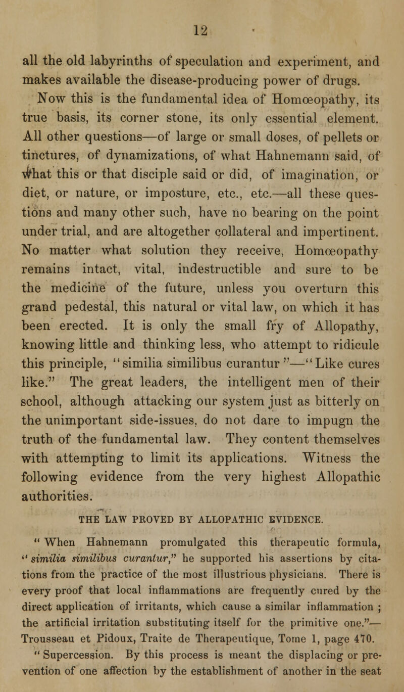 all the old labyrinths of speculation and experiment, and makes available the disease-producing power of drugs. Now this is the fundamental idea of Homoeopathy, its true basis, its corner stone, its only essential element. All other questions—of large or small doses, of pellets or tinctures, of dynamizations, of what Hahnemann said, of wliat this or that disciple said or did, of imagination, or diet, or nature, or imposture, etc., etc.—all these ques- tions and many other such, have no bearing on the point under trial, and are altogether collateral and impertinent. No matter what solution they receive, Homoeopathy remains intact, vital, indestructible and sure to be the medicine of the future, unless you overturn this grand pedestal, this natural or vital law, on which it has been erected. It is only the small fry of Allopathy, knowing little and thinking less, who attempt to ridicule this principle, similia similibus curantur —Like cures like. The great leaders, the intelligent men of their school, although attacking our system just as bitterly on the unimportant side-issues, do not dare to impugn the truth of the fundamental law. They content themselves with attempting to limit its applications. Witness the following evidence from the very highest Allopathic authorities. THE LAW PROVED BY ALLOPATHIC EVIDENCE.  When Hahnemann promulgated this therapeutic formula,  similia similibus curantur he supported his assertions by cita- tions from the practice of the most illustrious physicians. There is every proof that local inflammations are frequently cured by the direct application of irritants, which cause a similar inflammation ; the artificial irritation substituting itself for the primitive one.— Trousseau et Pidoux, Traite de Therapeutique, Tome 1, page 470.  Supercession. By this process is meant the displacing or pre- vention of one affection by the establishment of another in the seat