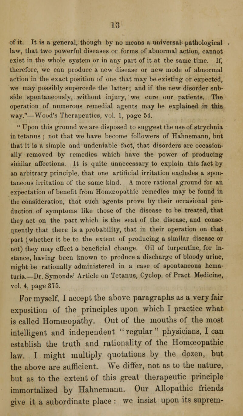 of it. It is a general, though by no means a universal pathological law, that two powerful diseases or forms of abnormal action, cannot exist in the whole system or in any part of it at the same time. If, therefore, we can produce a new disease or new mode of abnormal action in the exact position of one that may be existing or expected, we may possibly supercede the latter; and if the new disorder sub- side spontaneously, without injury, we cure our patients. The operation of numerous remedial agents may be explained in this way.—Wood's Therapeutics, vol. 1, page 54.  Upon this ground we are disposed to suggest the use of strychnia in tetanus ; not that we have become followers of Hahnemann, but that it is a simple and undeniable fact, that disorders are occasion- ally removed by remedies which have the power of producing similar affections. It is quite unnecessary to explain this fact by an arbitrary principle, that one artificial irritation excludes a spon- taneous irritation of the same kind. A more rational ground for an expectation of benefit from Homoeopathic remedies may be found in the consideration, that such agents prove by their occasional pro- duction of symptoms like those of the disease to be treated, that they act on the part which is the seat of the disease, and conse- quently that there is a probability, that in their operation on that part (whether it be to the extent of producing a similar disease or not) they may effect a beneficial change. Oil of turpentine, for in- stance, having been known to produce a discharge of bloody urine, might be rationally administered in a case of spontaneous hema- turia.—Dr. Symouds' Article on Tetanus, Cyclop, of Pract. Medicine, vol. 4, page 375. For myself, I accept the above paragraphs as a very fair exposition of the principles upon which I practice what is called Homoeopathy. Out of the mouths of the most intelligent and independent regular physicians, I can establish the truth and rationality of the Homoeopathic law. I might multiply quotations by the dozen, but the above are sufficient. We differ, not as to the nature, but as to the extent of this great therapeutic principle immortalized by Hahnemann. Our Allopathic friends give it a subordinate place : we insist upon its suprem-