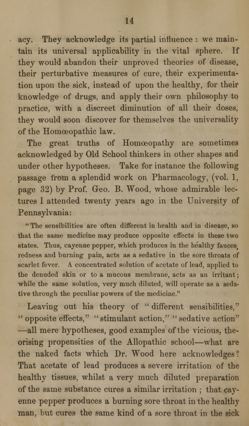 acy. They acknowledge its partial influence : we main- tain its universal applicability in the vital sphere. If they would abandon their unproved theories of disease, their perturbative measures of cure, their experimenta- tion upon the sick, instead of upon the healthy, for their knowledge of drugs, and apply their own philosophy to practice, with a discreet diminution of all their doses, they would soon discover for themselves the universality of the Homoeopathic law. The great truths of Homoeopathy are sometimes acknowledged by Old School thinkers in other shapes and under other hypotheses. Take for instance the following passage from a splendid work on Pharmacology, (vol. 1, page 32) by Prof. Geo. B. Wood, whose admirable lec- tures I attended twenty years ago in the University of Pennsylvania:  The sensibilities are often different in health and in disease, so that the same medicine may produce opposite effects in these two states. Thus, cayenne pepper, which produces in the healthy fauces, redness and burning pain, acts as a sedative in the sore throats of scarlet fever. A concentrated solution of acetate of lead, applied to the denuded skin or to a mucous membrane, acts as an irritant; while the same solution, very much diluted, will operate as a seda- tive through the peculiar powers of the medicine. Leaving out his theory of  different sensibilities,  opposite effects, stimulant action,  sedative action —all mere hypotheses, good examples of the vicious, the- orising propensities of the Allopathic school—what are the naked facts which Dr. Wood here acknowledges? That acetate of lead produces a severe irritation of the healthy tissues, whilst a very much diluted preparation of the same substance cures a similar irritation ; that cay- enne pepper produces a burning sore throat in the healthy man, but cures the same kind of a sore throat in the sick