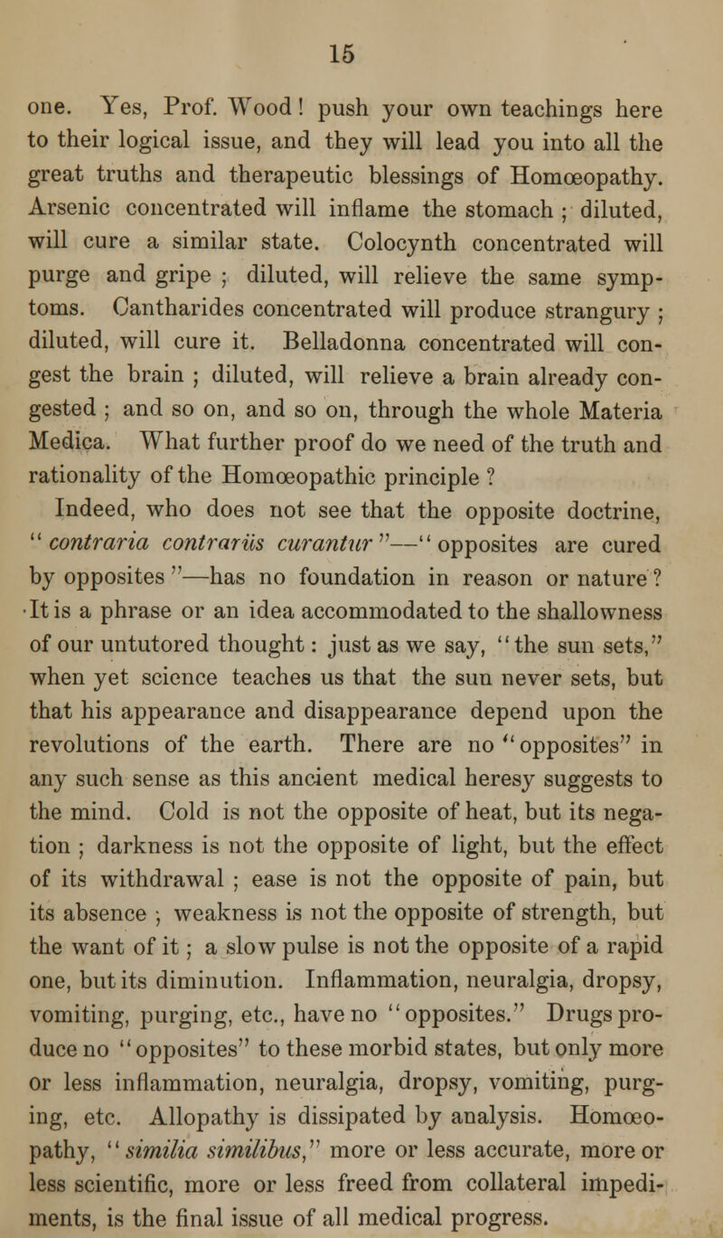 one. Yes, Prof. Wood! push your own teachings here to their logical issue, and they will lead you into all the great truths and therapeutic blessings of Homoeopathy. Arsenic concentrated will inflame the stomach ; diluted, will cure a similar state. Colocynth concentrated will purge and gripe ; diluted, will relieve the same symp- toms. Cantharides concentrated will produce strangury ; diluted, will cure it. Belladonna concentrated will con- gest the brain ; diluted, will relieve a brain already con- gested ; and so on, and so on, through the whole Materia Medica. What further proof do we need of the truth and rationality of the Homoeopathic principle ? Indeed, who does not see that the opposite doctrine,  contraria contrarils curantur— opposites are cured by opposites —has no foundation in reason or nature ? •It is a phrase or an idea accommodated to the shallowness of our untutored thought: just as we say, the sun sets, when yet science teaches us that the sun never sets, but that his appearance and disappearance depend upon the revolutions of the earth. There are no  opposites in any such sense as this ancient medical heresy suggests to the mind. Cold is not the opposite of heat, but its nega- tion ; darkness is not the opposite of light, but the effect of its withdrawal ; ease is not the opposite of pain, but its absence •, weakness is not the opposite of strength, but the want of it; a slow pulse is not the opposite of a rapid one, but its diminution. Inflammation, neuralgia, dropsy, vomiting, purging, etc., have no opposites. Drugs pro- duce no opposites to these morbid states, but only more or less inflammation, neuralgia, dropsy, vomiting, purg- ing, etc. Allopathy is dissipated by analysis. Homoeo- pathy,  similia similibns,v more or less accurate, more or less scientific, more or less freed from collateral impedi- ments, is the final issue of all medical progress.