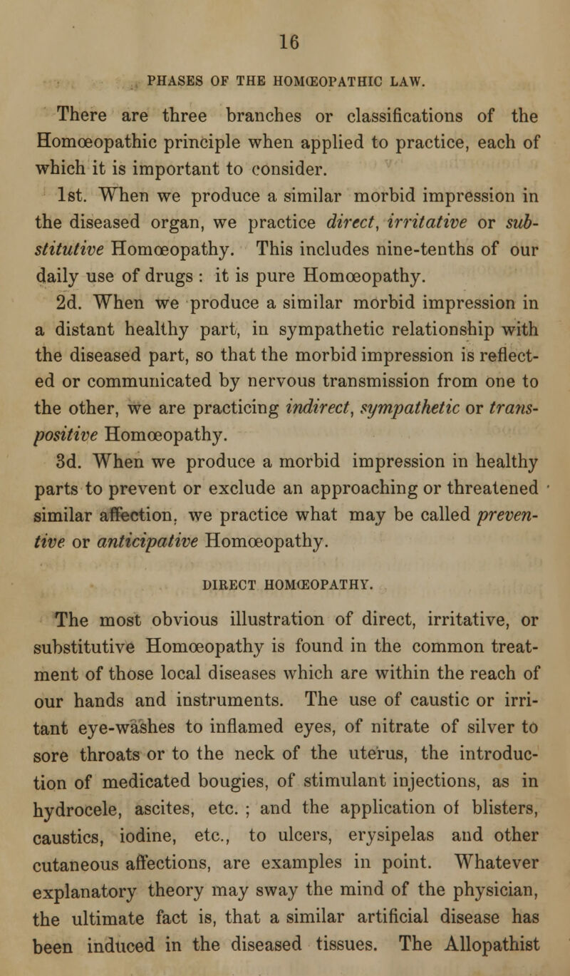 PHASES OF THE HOMEOPATHIC LAW. There are three branches or classifications of the Homoeopathic principle when applied to practice, each of which it is important to consider. 1st. When we produce a similar morbid impression in the diseased organ, we practice direct, irritative or sub- stitutive Homoeopathy. This includes nine-tenths of our daily use of drugs : it is pure Homoeopathy. 2d. When we produce a similar morbid impression in a distant healthy part, in sympathetic relationship with the diseased part, so that the morbid impression is reflect- ed or communicated by nervous transmission from one to the other, we are practicing indirect, sympathetic or trans- positive Homoeopathy. 3d. When we produce a morbid impression in healthy parts to prevent or exclude an approaching or threatened similar affection, we practice what may be called preven- tive or anticipative Homoeopathy. DIRECT HOMOEOPATHY. The most obvious illustration of direct, irritative, or substitutive Homoeopathy is found in the common treat- ment of those local diseases which are within the reach of our hands and instruments. The use of caustic or irri- tant eye-washes to inflamed eyes, of nitrate of silver to sore throats or to the neck of the uterus, the introduc- tion of medicated bougies, of stimulant injections, as in hydrocele, ascites, etc. ; and the application of blisters, caustics, iodine, etc., to ulcers, erysipelas and other cutaneous affections, are examples in point. Whatever explanatory theory may sway the mind of the physician, the ultimate fact is, that a similar artificial disease has been induced in the diseased tissues. The Allopathist