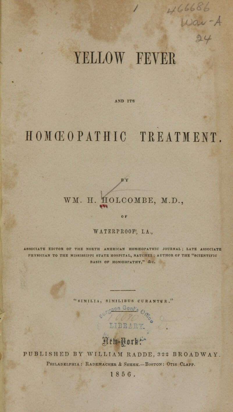 ■A YELLOW FEVER HOMEOPATHIC TREATMENT. WM. H. IIOLCOMBE, M.D., WATERPROOF'. LA. ASSOCIATE EDITOR OF THE NORTH AMERICAN HOMffiOTATHIC JOURNAL; LATE ASSOCIATE PHYSICIAN TO THE MISSISSIPPI STATE HOSPITAL, NATCHEZ; AUTHOR OF THE SCIENTIFIC BASIS OF HOMOEOPATHY, &C. 81 MI LI A, SIMILIBUS CURANTUR.' B'clMlorfc: PUBLISHED BY WILLIAM It A D D E , 3 2 2 BROADWAY Philadelphia : Rademachkr & Sheer.—Boston: Otis Clapp.