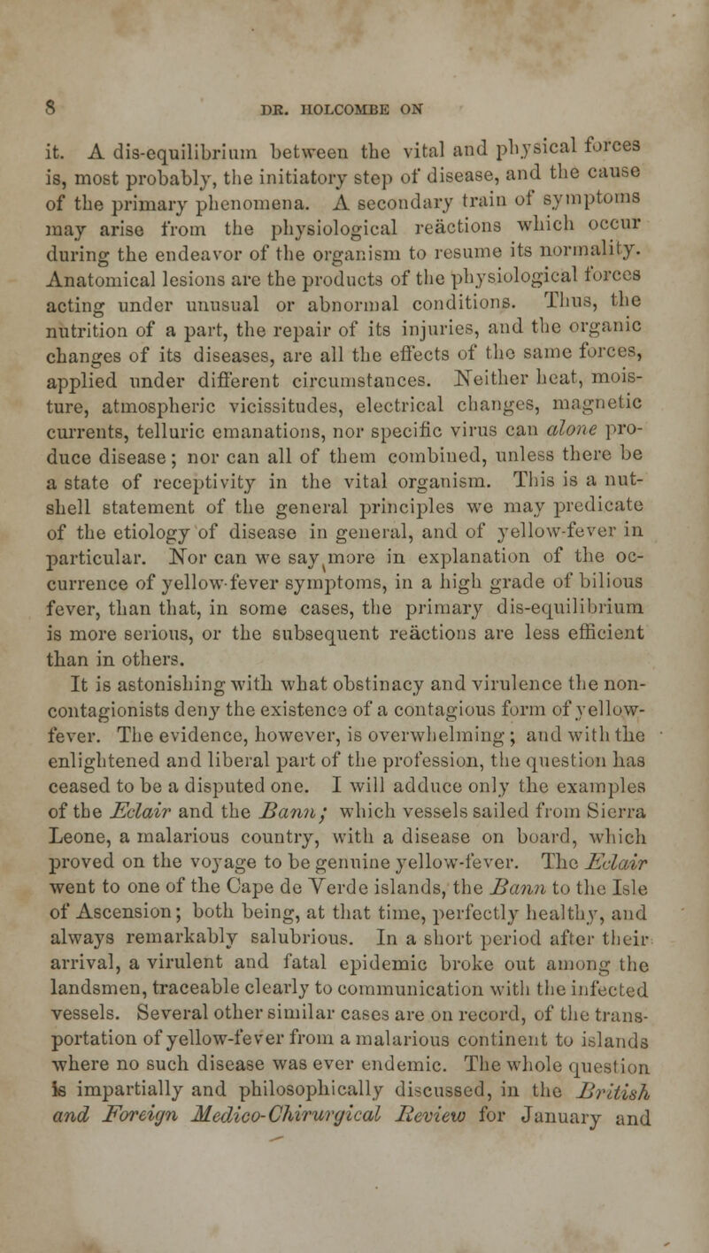 it. A dis-equilibrimn between the vital and physical forces is, most probably, the initiatory step of disease, and the cause of the primary phenomena. A secondary train of symptoms may arise from the physiological reactions which occur during the endeavor of the organism to resume its normality. Anatomical lesions are the products of the physiological forces acting under unusual or abnormal conditions. Thus, the nutrition of a part, the repair of its injuries, and the organic changes of its diseases, are all the effects of the same forces, applied under different circumstances. Neither heat, mois- ture, atmospheric vicissitudes, electrical changes, magnetic currents, telluric emanations, nor specific virus can alone pro- duce disease; nor can all of them combined, unless there be a state of receptivity in the vital organism. This is a nut- shell statement of the general principles we may predicate of the etiology of disease in general, and of yellow-fever in particular. Nor can M7e say more in explanation of the oc- currence of yellow-fever symptoms, in a high grade of bilious fever, than that, in some cases, the primary dis-equilibrium is more serious, or the subsequent reactions are less efficient than in others. It is astonishing with, what obstinacy and virulence the non- contagionists deny the existence of a contagious form of yellow- fever. The evidence, however, is overwhelming ; and with the enlightened and liberal part of the profession, the question has ceased to be a disputed one. I will adduce only the examples of the Eclair and the Bann', which vessels sailed from Sierra Leone, a malarious country, with a disease on board, which proved on the voyage to be genuine yellow-fever. The Eclair went to one of the Cape de Verde islands, the Bann to the Isle of Ascension; both being, at that time, perfectly healthy, and always remarkably salubrious. In a short period after their arrival, a virulent and fatal epidemic broke out among the landsmen, traceable clearly to communication with the infected vessels. Several other similar cases are on record, of the trans- portation of yellow-fever from a malarious continent to islands where no such disease was ever endemic. The whole question is impartially and philosophically discussed, in the British and Foreign Medico- Chirurgical Iieview for January and