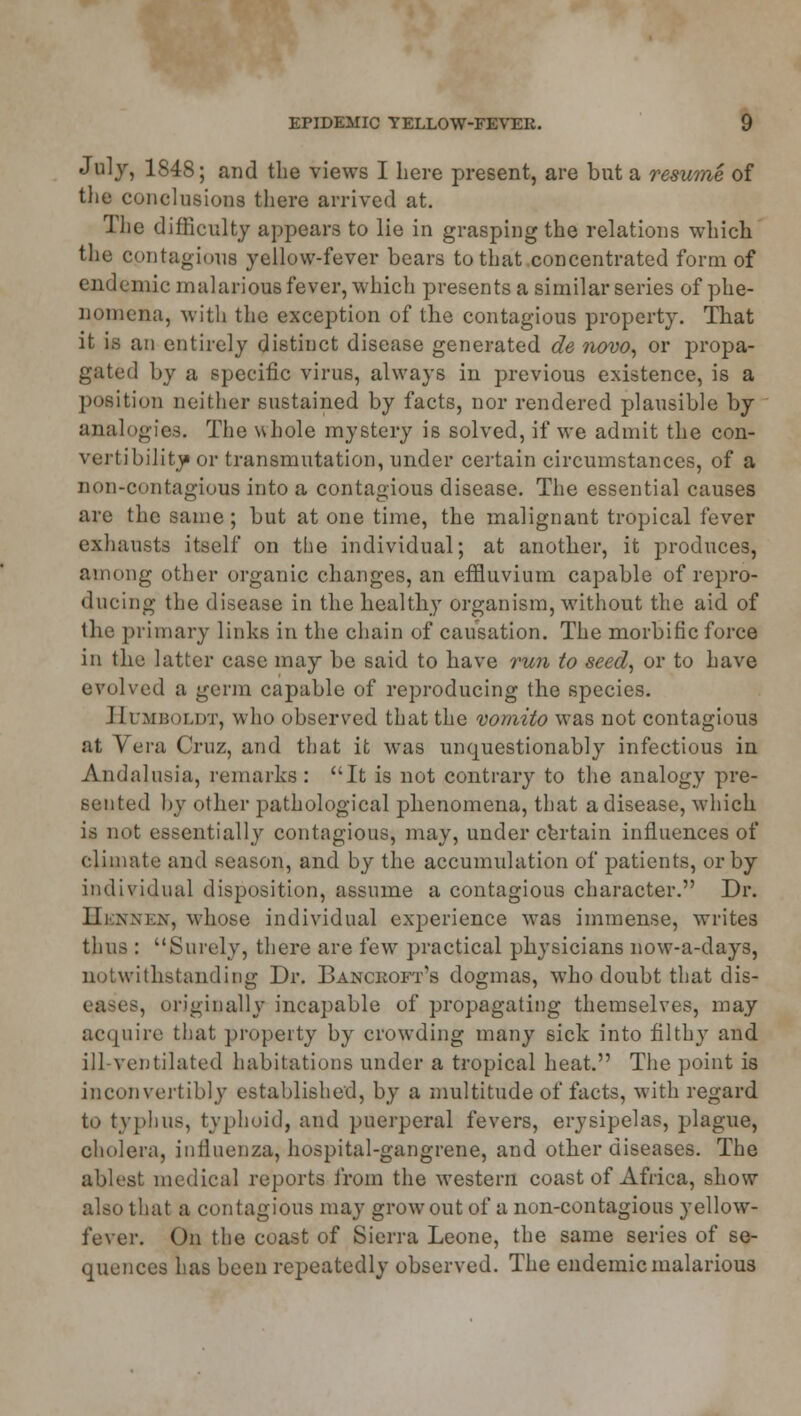 July, 1848; and the views I here present, are but a resume of the conclusions there arrived at. The difficulty appears to lie in grasping the relations which the contagious yellow-fever bears to that concentrated form of endemic malarious fever, which presents a similar series of phe- nomena, with the exception of the contagious property. That it is an entirely distinct disease generated de 7iovo, or propa- gated by a specific virus, always in previous existence, is a position neither sustained by facts, nor rendered plausible by analogies. The whole mystery is solved, if we admit the con- vertibility or transmutation, under certain circumstances, of a non-contagious into a contagious disease. The essential causes are the same; but at one time, the malignant tropical fever exhausts itself on the individual; at another, it produces, among other organic changes, an effluvium capable of repro- ducing the disease in the healthy organism, without the aid of the primary links in the chain of causation. The morbific force in the latter case may be said to have run to seed, or to have evolved a germ capable of reproducing the species. Humboldt, who observed that the vomito was not contagious at Vera Cruz, and that it was unquestionably infectious in Andalusia, remarks : It is not contrary to the analogy pre- sented by other pathological phenomena, that a disease, which is not essentially contagious, may, under certain influences of climate and season, and by the accumulation of patients, or by individual disposition, assume a contagious character. Dr. Hennen, whose individual experience was immense, writes thus : Surely, there are few practical physicians now-a-days, notwithstanding Dr. Bancroft's dogmas, who doubt that dis- eases, originally incapable of propagating themselves, may acquire that property by crowding many sick into filthy and ill-ventilated habitations under a tropical heat. The point is inconvertibly established, by a multitude of facts, with regard to typhus, typhoid, and puerperal fevers, erysipelas, plague, cholera, influenza, hospital-gangrene, and other diseases. The ablest medical reports from the western coast of Africa, show also that a contagious may grow out of a non-contagious yellow- fever. On the coast of Sierra Leone, the same series of se- quences has been repeatedly observed. The endemic malarious