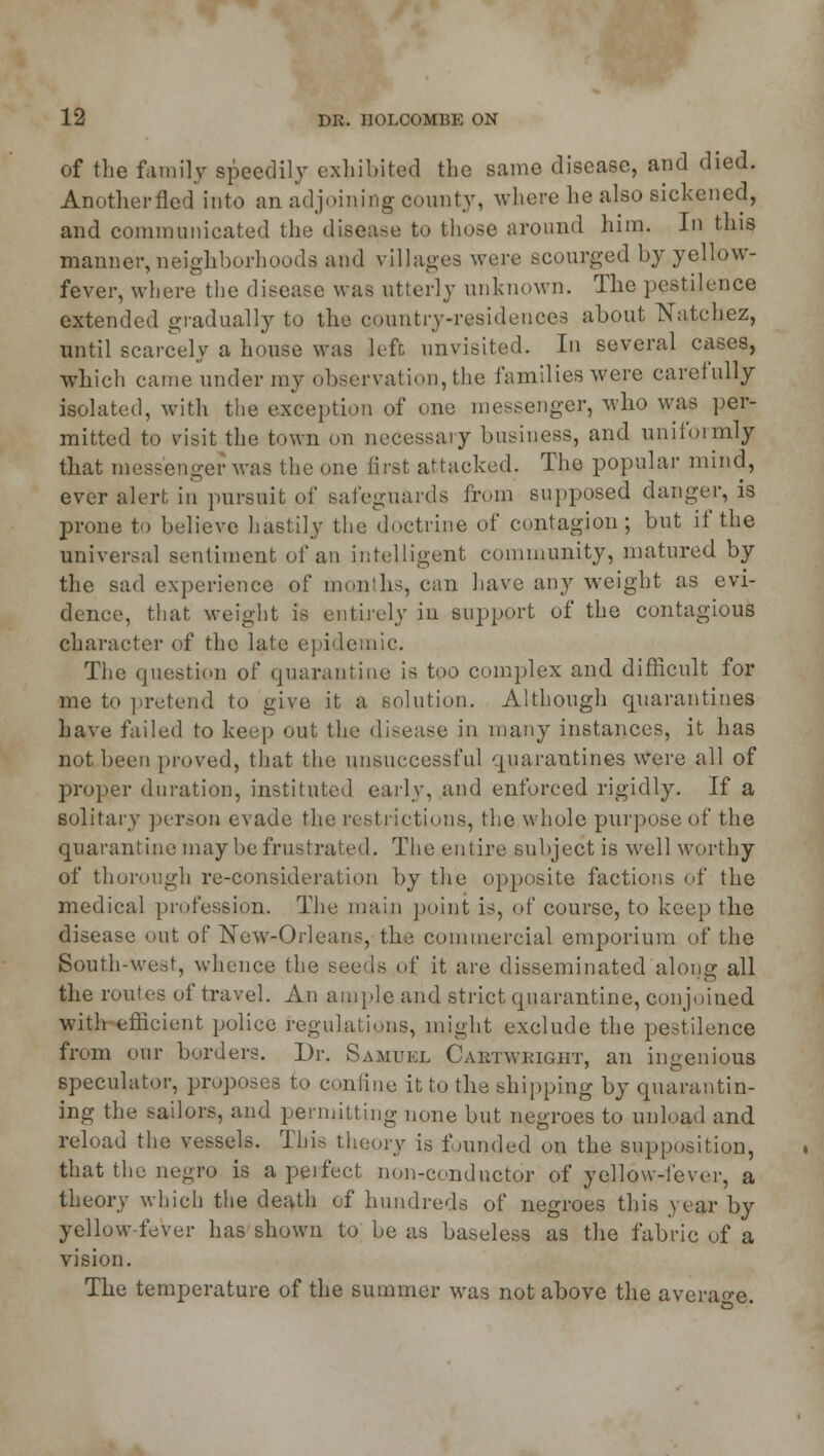 of the family speedily exhibited the same disease, and died. Anotherfled into an adjoining county, where he also sickened, and communicated the disease to those around him. In this manner,neighborhoods and villages were scourged by yellow- fever, where the disease was utterly unknown. The pestilence extended gradually to the country-residences about Natchez, until scarcely a house was lefr, unvisited. In several cases, which came under my observation, the families were carefully isolated, with the exception of one messenger, who was per- mitted to visit the town on necessary business, and uniformly that messenger was the one first attacked. The popular mind, ever alert in pursuit of safeguards from supposed danger, is prone to believe hastily the doctrine of contagion; but if the universal sentiment of an intelligent community, matured by the sad experience of months, can have any weight as evi- dence, that weight is entirely in support of the contagious character of the late epidemic. The question of quarantine is too complex and difficult for me to pretend to give it a solution. Although quarantines have failed to keep out the di^e;tse in many instances, it has not been proved, that the unsuccessful quarantines were all of proper duration, instituted early, and enforced rigidly. If a solitary person evade the restrictions, the whole purpose of the quarantine may be frustrated. The entire subject is well worthy of thorough re-consideration by the opposite factions of the medical profession. The main point is, of course, to keep the disease out of New-Orleans, the commercial emporium of the South-west, whence the seeds of it are disseminated along all the routes of travel. An ample and strict quarantine, conjoined with efficient police regulations, might exclude the pestilence from our borders. Dr. Samuel Cabtwright, an ingenious speculator, proposes to confine it to the shipping by quarantin- ing the sailors, and permitting none but negroes to unload and reload the vessels. This theory is founded on the supposition, that the negro is a perfect non-conductor of yellow-fever, a theory which the death of hundreds of negroes this year by yellow-fever has shown to be as baseless as the fabric of a vision. The temperature of the summer was not above the average.