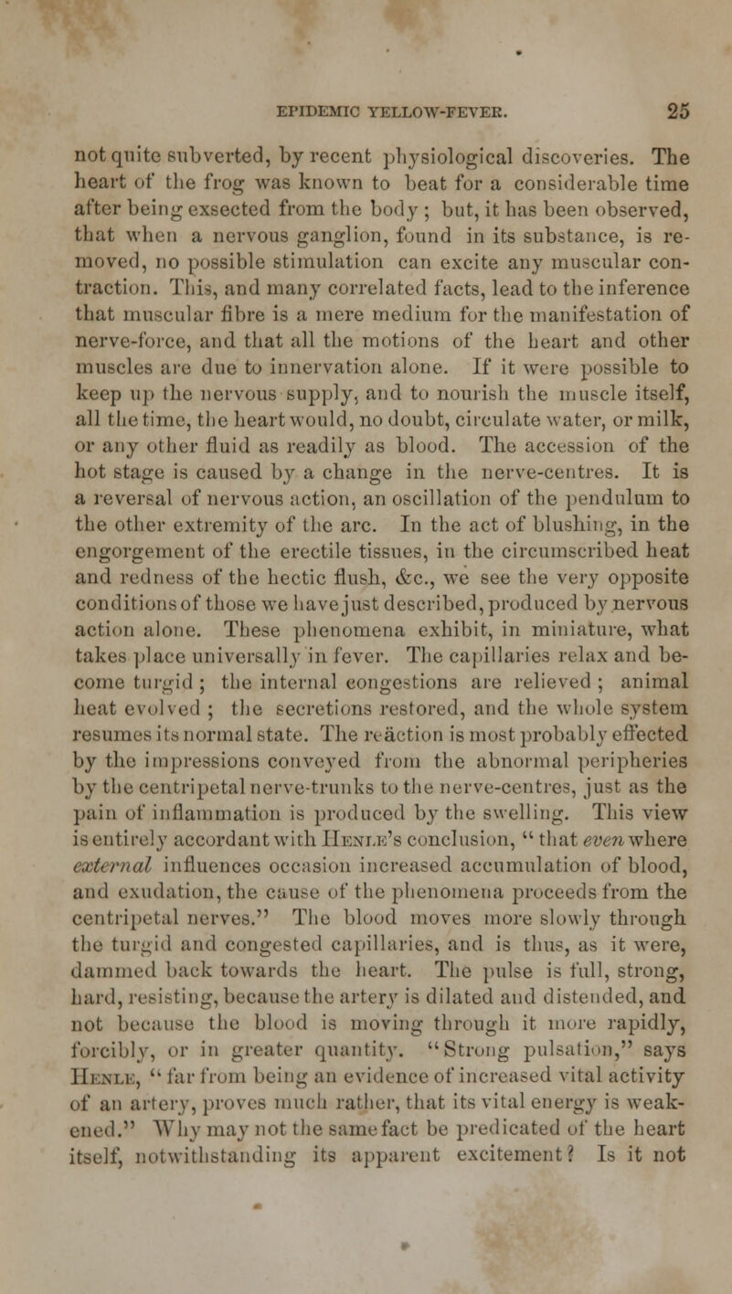 not quite subverted, by recent physiological discoveries. The heart of the frog was known to beat for a considerable time after being exsected from the body ; but, it has been observed, that when a nervous ganglion, found in its substance, is re- moved, no possible stimulation can excite any muscular con- traction. This, and many correlated facts, lead to the inference that muscular fibre is a mere medium for the manifestation of nerve-force, and that all the motions of the heart and other muscles are due to innervation alone. If it were possible to keep up the nervous supply, and to nourish the muscle itself, all the time, the heart would, no doubt, circulate water, or milk, or any other fluid as readily as blood. The accession of the hot stage is caused by a change in the nerve-centres. It is a reversal of nervous action, an oscillation of the pendulum to the other extremity of the arc. In the act of blushing, in the engorgement of the erectile tissues, in the circumscribed heat and redness of the hectic flush, &c, we see the very opposite conditions of those we have just described, produced by nervous action alone. These phenomena exhibit, in miniature, what takes place universally in lever. The capillaries relax and be- come turgid ; the internal congestions are relieved ; animal heat evolved ; the secretions restored, and the whole system resumes its normal state. The reaction is most probably effected by the impressions conveyed from the abnormal peripheries by the centripetal nerve-trunks to the nerve-centres, just as the pain of inflammation is produced by the swelling. This view is entirely accordant with Henle's conclusion,  that even where external influences occasion increased accumulation of blood, and exudation, the cause of the phenomena proceeds from the centripetal nerves. The blood moves more slowly through the turgid and congested capillaries, and is thus, as it were, dammed hack towards the heart. The pulse is full, strong, hard, resisting, because the artery is dilated and distended, and not because the blood is moving through it mere rapidly, forcibly, or in greater quantity. Strong pulsation, says Hi ni.i ,  far from being an evidence of increased vital activity of an artery, proves much rather, that its vital energy is weak- ened. Why may not the same fact be predicated of the heart itself, notwithstanding its apparent excitement? Is it not