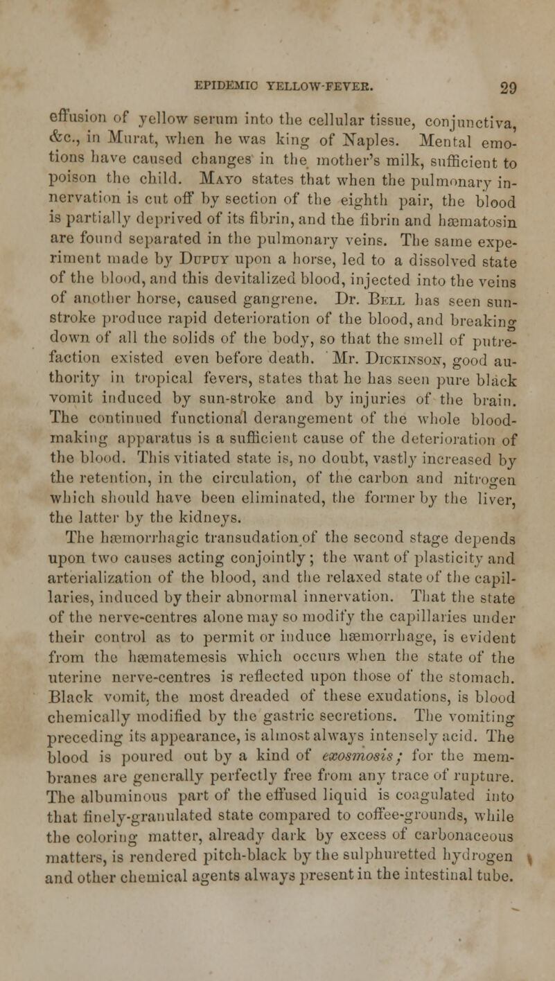 effusion of yellow serum into the cellular tissue, conjunctiva &c, in Murat, when he was king of Naples. Mental emo- tions have caused changes in the mother's milk, sufficient to poison the child. Mayo states that when the pulmonary in- nervation is cut off by section of the eighth pair, the blood is partially deprived of its fibrin, and the fibrin and hsematosin are found separated in the pulmonary veins. The same expe- riment made by Dupuy upon a horse, led to a dissolved state of the blood, and this devitalized blood, injected into the veins of another horse, caused gangrene. Dr. Bell has seen sun- stroke produce rapid deterioration of the blood, and breaking down of all the solids of the body, so that the smell of putre- faction existed even before death. Mr. Dickinson, good au- thority in tropical fevers, states that he has seen pure black vomit induced by sun-stroke and by injuries of the brain. The continued functional derangement of the whole blood- making apparatus is a sufficient cause of the deterioration of the blood. This vitiated state is, no doubt, vastly increased by the retention, in the circulation, of the carbon and nitrogen which should have been eliminated, the former by the liver, the latter by the kidneys. The hemorrhagic transudation of the second stage depends upon two causes acting conjointly; the want of plasticity and arterialization of the blood, and the relaxed state of the capil- laries, induced by their abnormal innervation. That the state of the nerve-centres alone may so modify the capillaries under their control as to permit or induce haemorrhage, is evident from the hsematemesis which occurs when the state of the uterine nerve-centres is reflected upon those of the stomach. Black vomit, the most dreaded of these exudations, is blood chemically modified by the gastric secretions. The vomiting preceding its appearance, is almost always intensely acid. The blood is poured out by a kind of exosmosis; for the mem- branes are generally perfectly free from any trace of rupture. The albuminous part of the effused liquid is coagulated into that finely-granulated state compared to coffee-grounds, while the coloring matter, already dark by excess of carbonaceous matters, is rendered pitch-black by the sulphuretted hydrogen and other chemical agents always present in the intestinal tube.