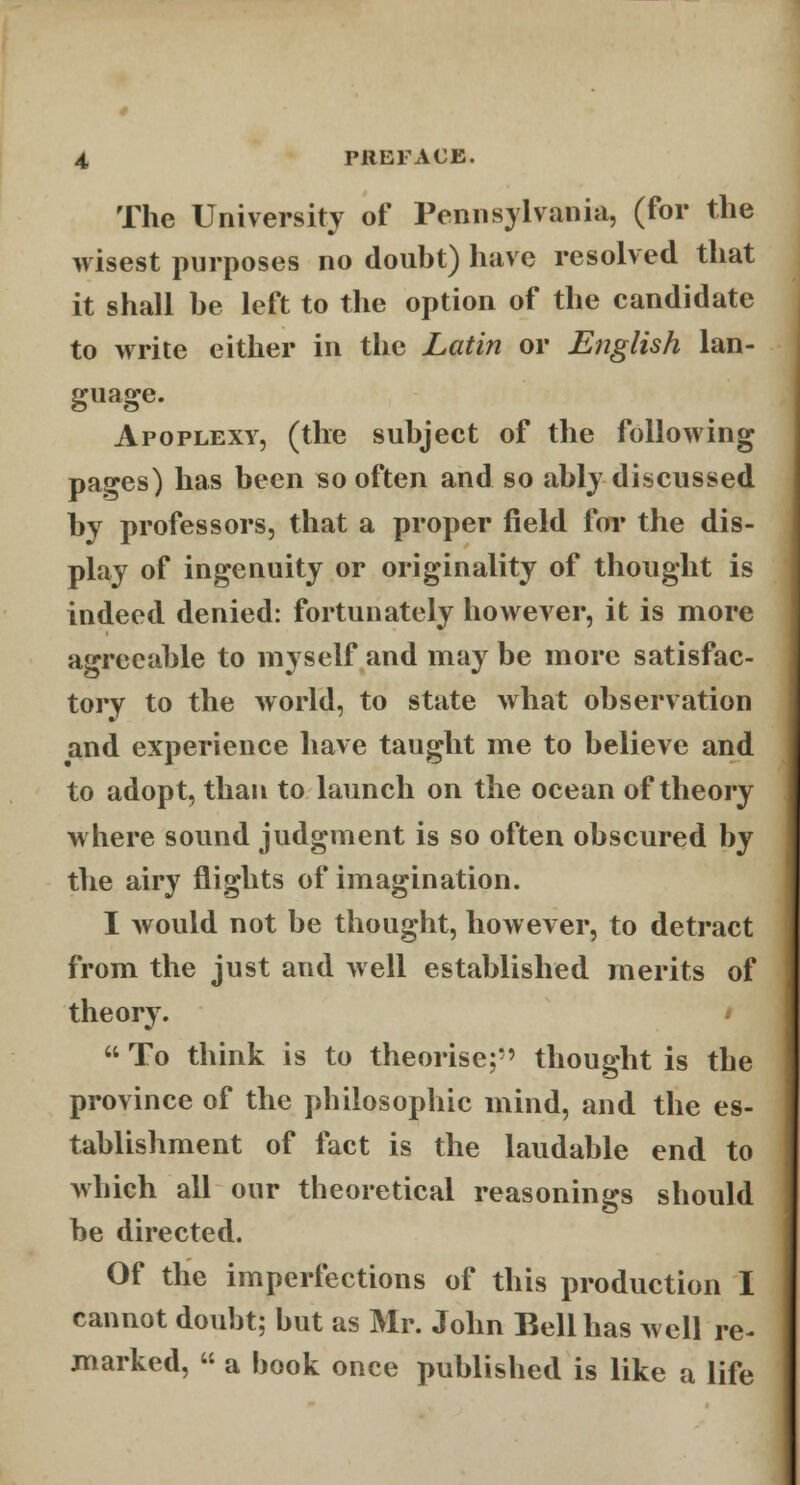 The University of Pennsylvania, (for the wisest purposes no douht) have resolved that it shall he left to the option of the candidate to write either in the Latin or English lan- guage. Apoplexy, (the subject of the following pages) has been so often and so ably discussed by professors, that a proper field for the dis- play of ingenuity or originality of thought is indeed denied: fortunately however, it is more agreeable to myself and may be more satisfac- tory to the world, to state what observation and experience have taught me to believe and to adopt, than to launch on the ocean of theory where sound judgment is so often obscured by the airy flights of imagination. I would not be thought, however, to detract from the just and well established merits of theory.  To think is to theorise;' thought is the province of the philosophic mind, and the es- tablishment of fact is the laudable end to which all our theoretical reasonings should be directed. Of the imperfections of this production I cannot doubt; but as Mr. John Bell has well re- marked,  a book once published is like a life