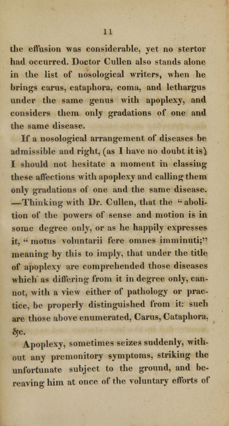 the effusion was considerable, yet no stertor had occurred. Doctor Cullen also stands alone in the list of nosological writers, when he brings carus, cataphora, coma, and lethargus under the same genus with apoplexy, and considers them only gradations of one and the same disease. If a nosological arrangement of diseases be admissible and right, (as I have no doubt it is) I should not hesitate a moment in classing these affections with apoplexy and calling them only gradations of one and the same disease. —Thinking with Dr. Cullen, that the  aboli- tion of the powers of sense and motion is in some degree only, or as he happily expresses it,  motus vohmtarii fere omnes imminuti; meaning by this to imply, that under the title of apoplexy are comprehended those diseases which as differing from it in degree only, can- not, with a view either of pathology or prac- tice, be properly distinguished from it: such are those above enumerated, Carus, Cataphora, Apoplexy, sometimes seizes suddenly, with- out any premonitory symptoms, striking the unfortunate subject to the ground, and be- reaving him at once of the voluntary efforts of