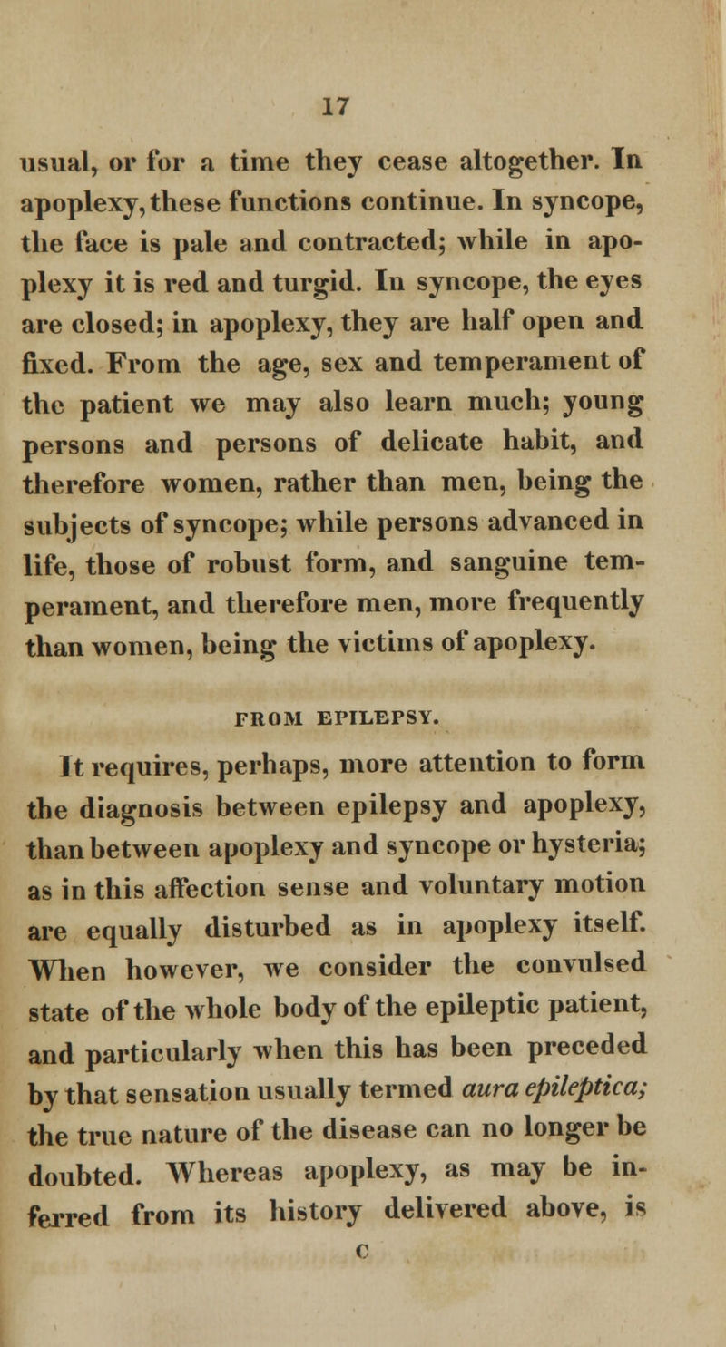 usual, or for a time they cease altogether. In apoplexy, these functions continue. In syncope, the face is pale and contracted; while in apo- plexy it is red and turgid. In syncope, the eyes are closed; in apoplexy, they are half open and fixed. From the age, sex and temperament of the patient we may also learn much; young persons and persons of delicate habit, and therefore women, rather than men, being the subjects of syncope; while persons advanced in life, those of robust form, and sanguine tem- perament, and therefore men, more frequently than women, being the victims of apoplexy. FROM EPILEPSY. It requires, perhaps, more attention to form the diagnosis between epilepsy and apoplexy, than between apoplexy and syncope or hysteria; as in this affection sense and voluntary motion are equally disturbed as in apoplexy itself. When however, we consider the convulsed state of the whole body of the epileptic patient, and particularly when this has been preceded by that sensation usually termed aura epileptica; the true nature of the disease can no longer be doubted. Whereas apoplexy, as may be in- ferred from its history delivered above, is