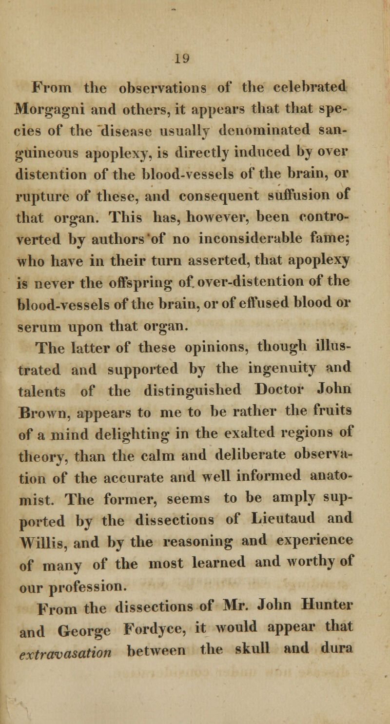 From the observations of the celebrated Morgagni and others, it appears that that spe- cies of the disease usually denominated san- guineous apoplexy, is directly induced by over distention of the blood-vessels of the brain, or rupture of these, and consequent suffusion of that organ. This has, however, been contro- verted by authors'of no inconsiderable fame; who have in their turn asserted, that apoplexy is never the offspring of. over-distention of the blood-vessels of the brain, or of effused blood or serum upon that organ. The latter of these opinions, though illus- trated and supported by the ingenuity and talents of the distinguished Doctor John Brown, appears to me to be rather the fruits of a mind delighting in the exalted regions of theory, than the calm and deliberate observa- tion of the accurate and well informed anato- mist. The former, seems to be amply sup- ported by the dissections of Lieutaud and Willis, and by the reasoning and experience of many of the most learned and worthy of our profession. From the dissections of Mr. John Hunter and George Fordyce, it would appear that extravasation between the skull and dura