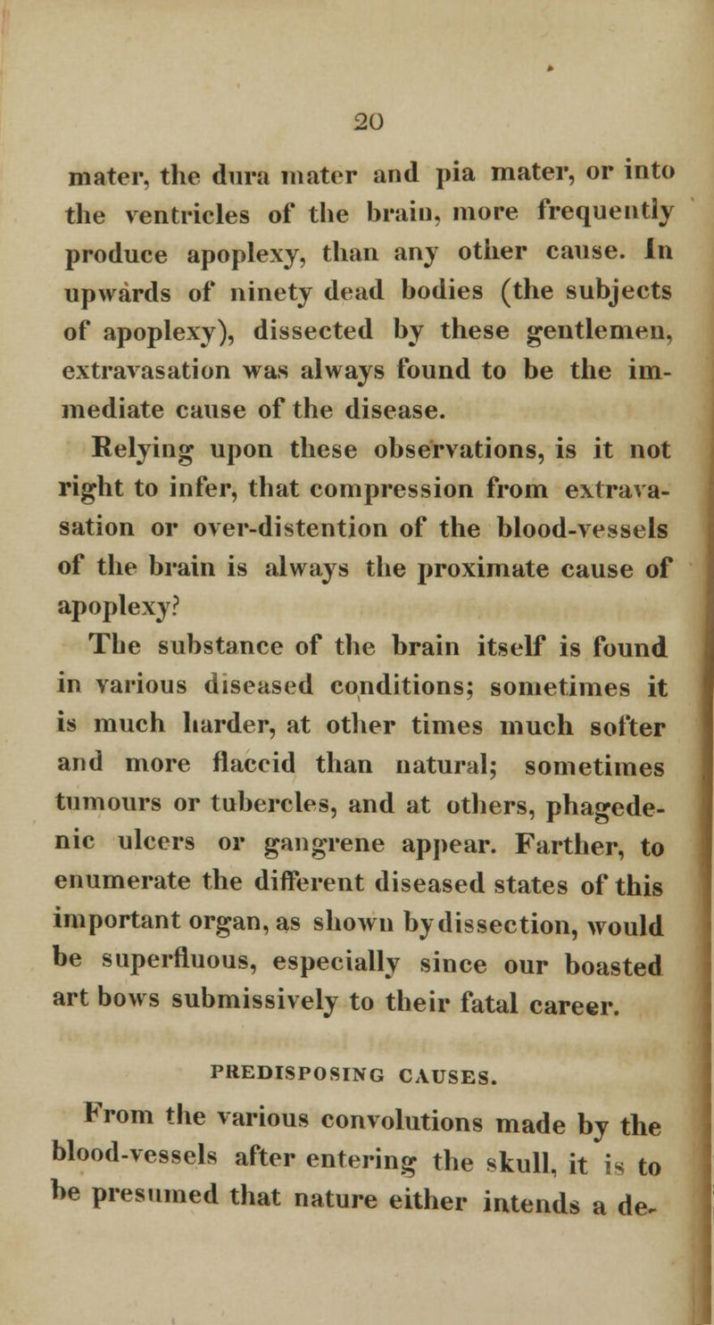 mater, the dura mater and pia mater, or into the ventricles of the brain, more frequently produce apoplexy, than any other cause. In upwards of ninety dead bodies (the subjects of apoplexy), dissected by these gentlemen, extravasation was always found to be the im- mediate cause of the disease. Relying upon these observations, is it not right to infer, that compression from extrava- sation or over-distention of the blood-vessels of the brain is always the proximate cause of apoplexy? The substance of the brain itself is found in various diseased conditions; sometimes it is much harder, at other times much softer and more flaccid than natural; sometimes tumours or tubercles, and at others, phagede- nic ulcers or gangrene appear. Farther, to enumerate the different diseased states of this important organ, as shown by dissection, would be superfluous, especially since our boasted art bows submissively to their fatal career. PREDISPOSING CAUSES. From the various convolutions made by the blood-vessels after entering the skull, it is to be presumed that nature either intends a de.