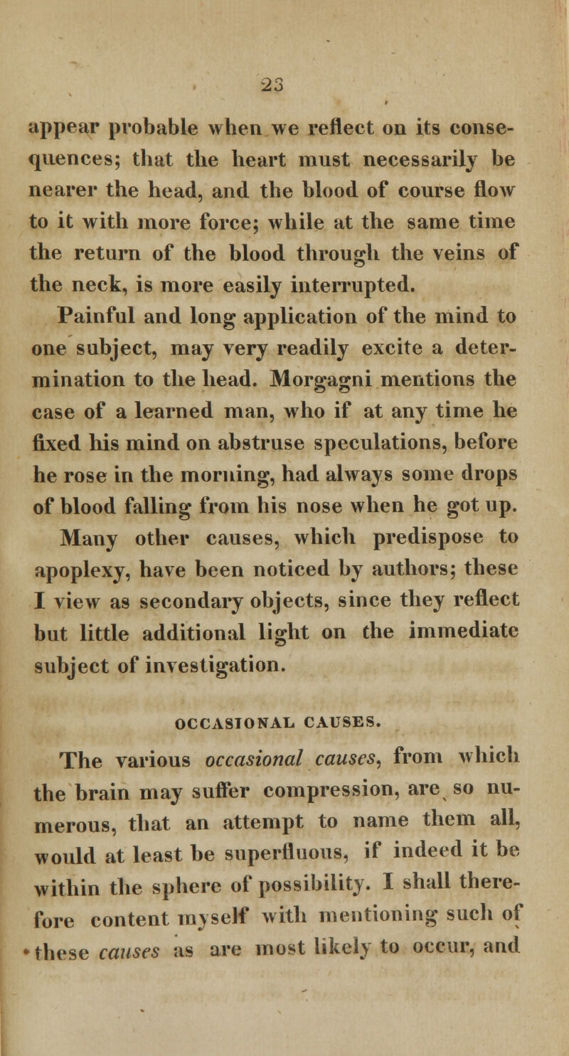 appear probable when we reflect on its conse- quences; that the heart must necessarily be nearer the head, and the blood of course flow to it with more force; while at the same time the return of the blood through the veins of the neck, is more easily interrupted. Painful and long application of the mind to one subject, may very readily excite a deter- mination to the head. Morgagni mentions the case of a learned man, who if at any time he fixed his mind on abstruse speculations, before he rose in the morning, had always some drops of blood falling from his nose when he got up. Many other causes, which predispose to apoplexy, have been noticed by authors; these I view as secondary objects, since they reflect but little additional light on the immediate subject of investigation. OCCASIONAL CAUSES. The various occasional causes, from which the brain may suffer compression, are so nu- merous, that an attempt to name them all, would at least be superfluous, if indeed it be within the sphere of possibility. I shall there- fore content myself with mentioning such of •these causes as are most likely to occur, and