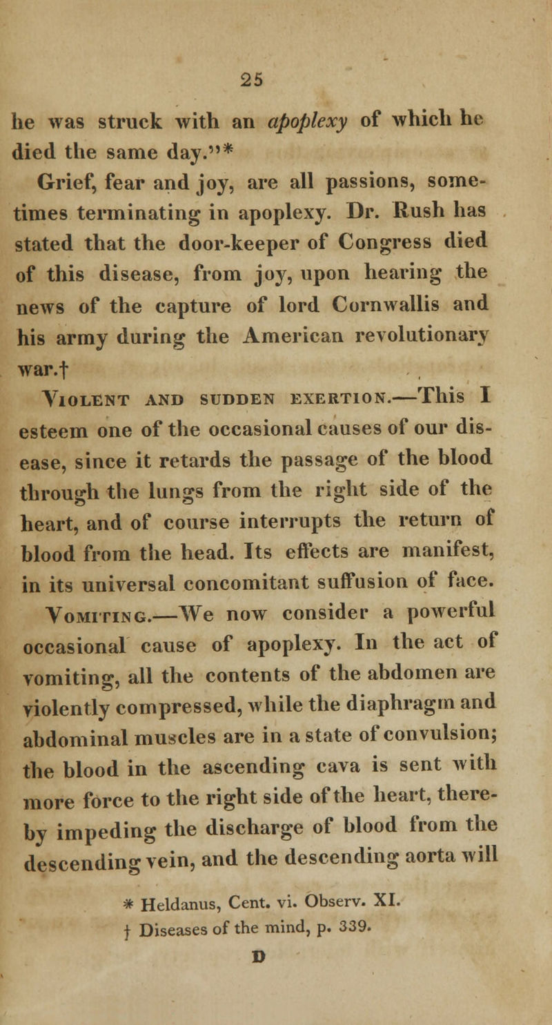 he was struck with an apoplexy of which he died the same day.* Grief, fear and joy, are all passions, some- times terminating in apoplexy. Dr. Rush has stated that the door-keeper of Congress died of this disease, from joy, upon hearing the news of the capture of lord Cornwallis and his army during the American revolutionary war.f Violent and sudden exertion.—This I esteem one of the occasional causes of our dis- ease, since it retards the passage of the blood through the lungs from the right side of the heart, and of course interrupts the return of blood from the head. Its effects are manifest, in its universal concomitant suffusion of face. Vomiting.—We now consider a powerful occasional cause of apoplexy. In the act of vomiting, all the contents of the abdomen are violently compressed, while the diaphragm and abdominal muscles are in a state of convulsion; the blood in the ascending cava is sent with more force to the right side of the heart, there- by impeding the discharge of blood from the descending vein, and the descending aorta will * Heldanus, Cent. vi. Observ. XI. f Diseases of the mind, p. 339. D