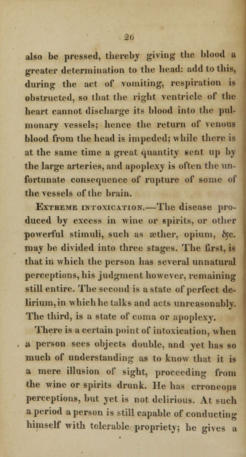 also be pressed, thereby giving the blood a greater determination to the head: add to this, during the act of vomiting, respiration is obstructed, so that the right ventricle of the heart cannot discharge its blood into the pul- monary vessels; hence the return of venous blood from the head is impeded; while there is at the same time a great quantity sent up by the large arteries, and apoplexy is often the un- fortunate consequence of rupture of some of the vessels of the brain. Extreme intoxication.—The disease pro- duced by excess in wine or spirits, or other powerful stimuli, such as aether, opium, fyc. may be divided into three stages. The first, is that in which the person has several unnatural perceptions, his judgment however, remaining still entire. The second is a state of perfect de- lirium,in which he talks and acts unreasonably. The third, is a state of coma or apoplexy. There is a certain point of intoxication, when a person sees objects double, and yet has so much of understanding as to know that it is a mere illusion of sight, proceeding from the wine or spirits drunk. He has erroneous perceptions, but yet is not delirious. At such a period a person is still capable of conducting himself with tolerable propriety; he gives a