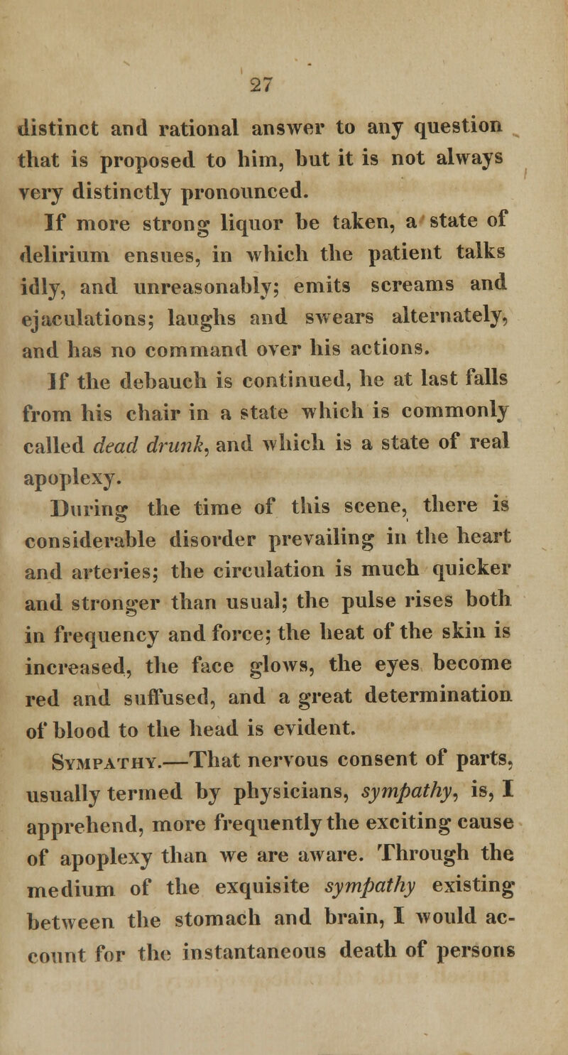 distinct and rational answer to any question that is proposed to him, but it is not always very distinctly pronounced. If more strong liquor he taken, a state of delirium ensues, in which the patient talks idly, and unreasonably; emits screams and ejaculations; laughs and swears alternately, and has no command over his actions. If the debauch is continued, he at last falls from his chair in a state which is commonly called dead drunk, and which is a state of real apoplexy. During the time of this scene, there is considerable disorder prevailing in the heart and arteries; the circulation is much quicker and stronger than usual; the pulse rises both in frequency and force; the heat of the skin is increased, the face glows, the eyes become red and suffused, and a great determination of blood to the head is evident. Sympathy.—That nervous consent of parts, usually termed by physicians, sympathy, is, I apprehend, more frequently the exciting cause of apoplexy than we are aware. Through the medium of the exquisite sympathy existing between the stomach and brain, I would ac- count for the instantaneous death of persons