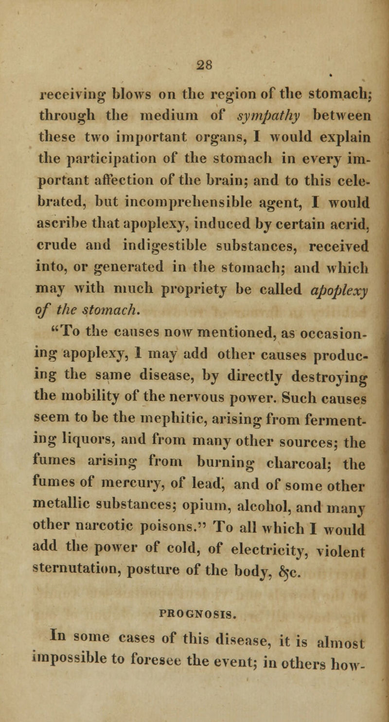 receiving blows on the region of the stomach; through the medium of sympathy between these two important organs, I would explain the participation of the stomach in every im- portant affection of the brain; and to this cele- brated, but incomprehensible agent, I would ascribe that apoplexy, induced by certain acrid, crude and indigestible substances, received into, or generated in the stomach; and which may with much propriety be called apoplexy of the stomach, To the causes now mentioned, as occasion- ing apoplexy, 1 may add other causes produc- ing the same disease, by directly destroying the mobility of the nervous power. Such causes seem to be the mephitic, arising from ferment- ing liquors, and from many other sources; the fumes arising from burning charcoal; the fumes of mercury, of lead; and of some other metallic substances; opium, alcohol, and many other narcotic poisons. To all which I would add the power of cold, of electricity, violent sternutation, posture of the body, ^c. PROGNOSIS. In some cases of this disease, it is almost impossible to foresee the event; in others how-