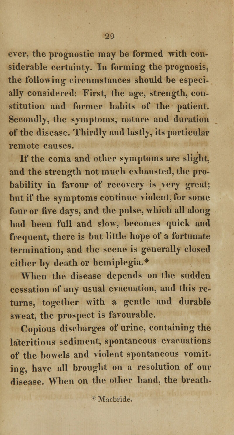 ever, the prognostic may be formed with con- siderable certainty. In forming the prognosis, the following circumstances should be especi- ally considered: First, the age, strength, con- stitution and former habits of the patient. Secondly, the symptoms, nature and duration of the disease. Thirdly and lastly, its particular remote causes. If the coma and other symptoms are slight, and the strength not much exhausted, the pro- bability in favour of recovery is very great; but if the symptoms continue violent, for some four or five days, and the pulse, which all along had been full and slow, becomes quick and frequent, there is but little hope of a fortunate termination, and the scene is generally closed either by death or hemiplegia.* When the disease depends on the sudden cessation of any usual evacuation, and this re- turns, together with a gentle and durable sweat, the prospect is favourable. Copious discharges of urine, containing the lateritious sediment, spontaneous evacuations of the bowels and violent spontaneous vomit- ing, have all brought on a resolution of our disease. When on the other hand, the breath- * Macbride.