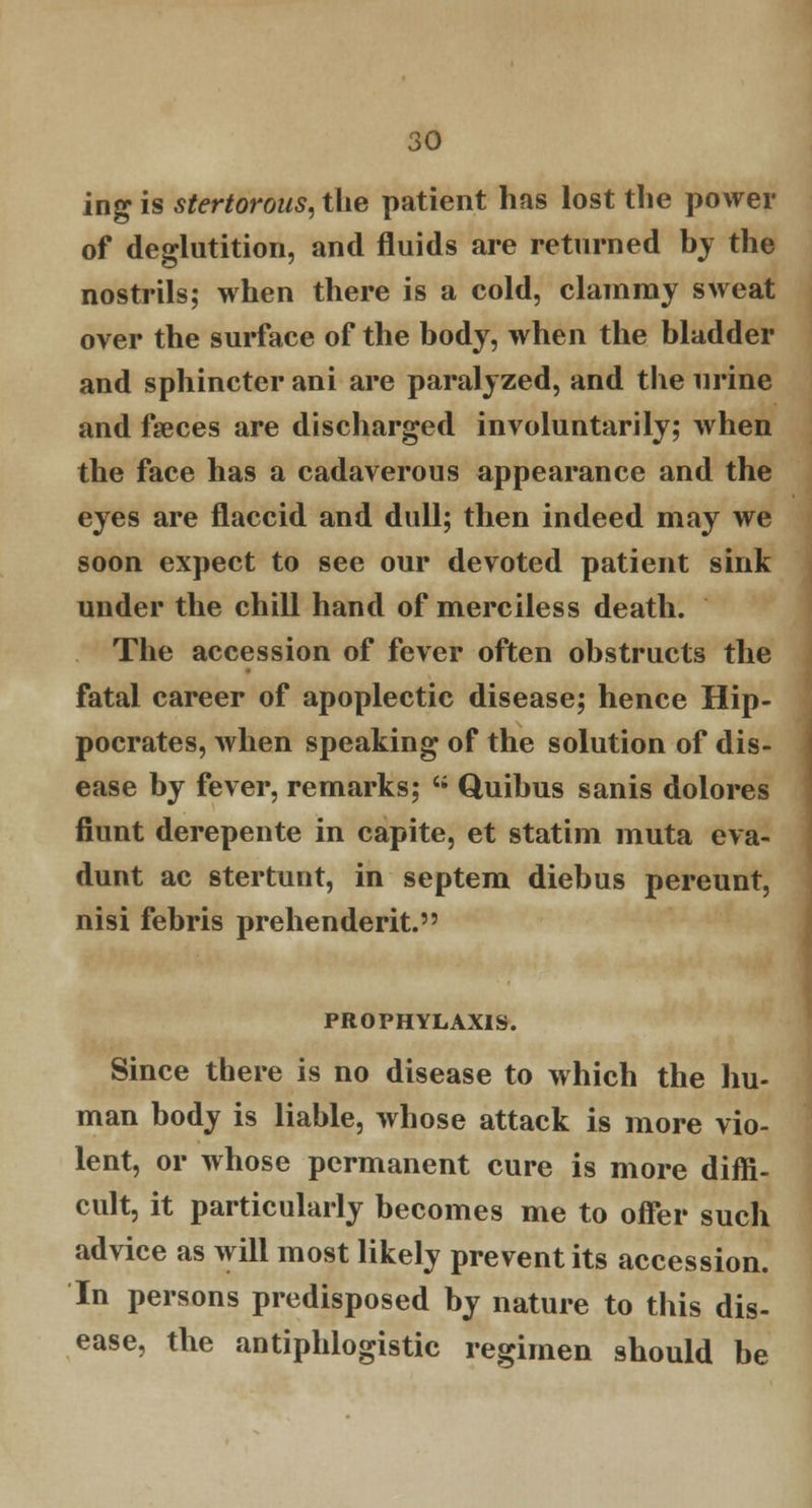 ing is stertorous, the patient has lost the power of deglutition, and fluids are returned by the nostrils; when there is a cold, clammy sweat over the surface of the body, when the bladder and sphincter ani are paralyzed, and the urine and faeces are discharged involuntarily; when the face has a cadaverous appearance and the eyes are flaccid and dull; then indeed may we soon expect to see our devoted patient sink under the chill hand of merciless death. The accession of fever often obstructs the fatal career of apoplectic disease; hence Hip- pocrates, when speaking of the solution of dis- ease by fever, remarks; '; Quibus sanis dolores fiunt derepente in capite, et statim muta eva- dunt ac stertunt, in septem diebus pereunt, nisi febris prehenderit. PROFHYLAX1S. Since there is no disease to which the hu- man body is liable, whose attack is more vio- lent, or whose permanent cure is more diffi- cult, it particularly becomes me to offer such advice as will most likely prevent its accession. In persons predisposed by nature to this dis- ease, the antiphlogistic regimen should be