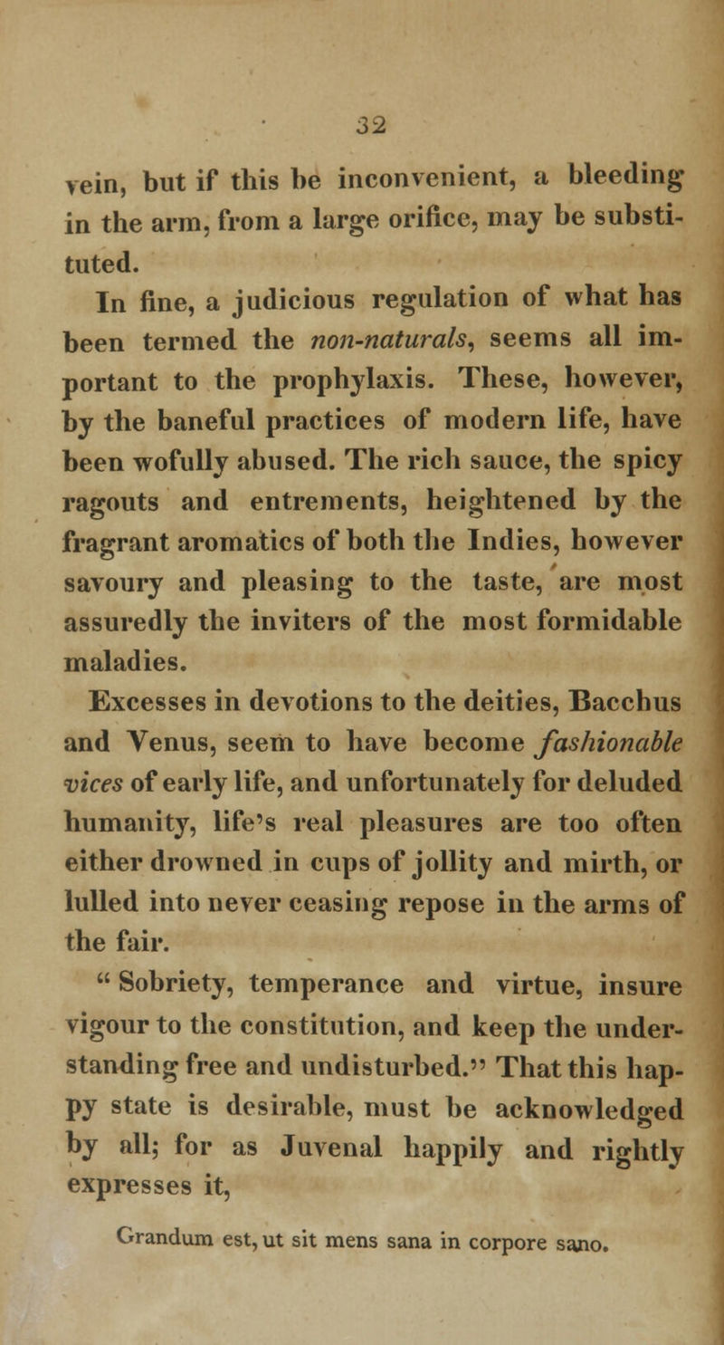 rein, but if this be inconvenient, a bleeding in the arm, from a large orifice, may be substi- tuted. In fine, a judicious regulation of what has been termed the non-naturals, seems all im- portant to the prophylaxis. These, however, by the baneful practices of modern life, have been wofully abused. The rich sauce, the spicy ragouts and entrements, heightened by the fragrant aromatics of both the Indies, however savoury and pleasing to the taste, are most assuredly the inviters of the most formidable maladies. Excesses in devotions to the deities, Bacchus and Venus, seem to have become fashionable vices of early life, and unfortunately for deluded humanity, life's real pleasures are too often either drowned in cups of jollity and mirth, or lulled into never ceasing repose in the arms of the fair.  Sobriety, temperance and virtue, insure vigour to the constitution, and keep the under- standing free and undisturbed. That this hap- py state is desirable, must be acknowledged by all; for as Juvenal happily and rightly expresses it, Grandum est, ut sit mens sana in corpore sano.