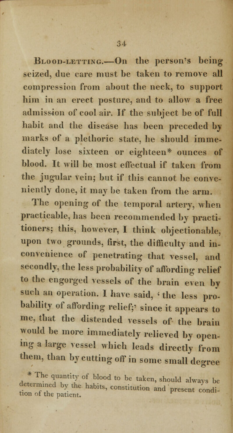 Blood-letting.—On the person's being seized, due care must be taken to remove all compression from about the neck, to support him in an erect posture, and to allow a free admission of cool air. If the subject be of full habit and the disease has been preceded by marks of a plethoric state, he should imme- diately lose sixteen or eighteen* ounces of blood. It will be most effectual if taken from the jugular vein; but if this cannot be conve- niently done, it may be taken from the arm. The opening of the temporal artery, when practicable, has been recommended by practi- tioners: this, however, I think objectionable, upon two grounds, first, the difficulty and in- convenience of penetrating that vessel, and secondly, the less probability of affording relief to the engorged vessels of the brain even by such an operation. I have said, < the less pro- bability of affording relief;' since it appears to me, that the distended vessels of the brain would be more immediately relieved by open- ing a large vessel which leads directly from them, than by cutting off in some small degree * The quantity of blood to be taken, should always be determined by the habits, constitution and present condi- tion of the patient.