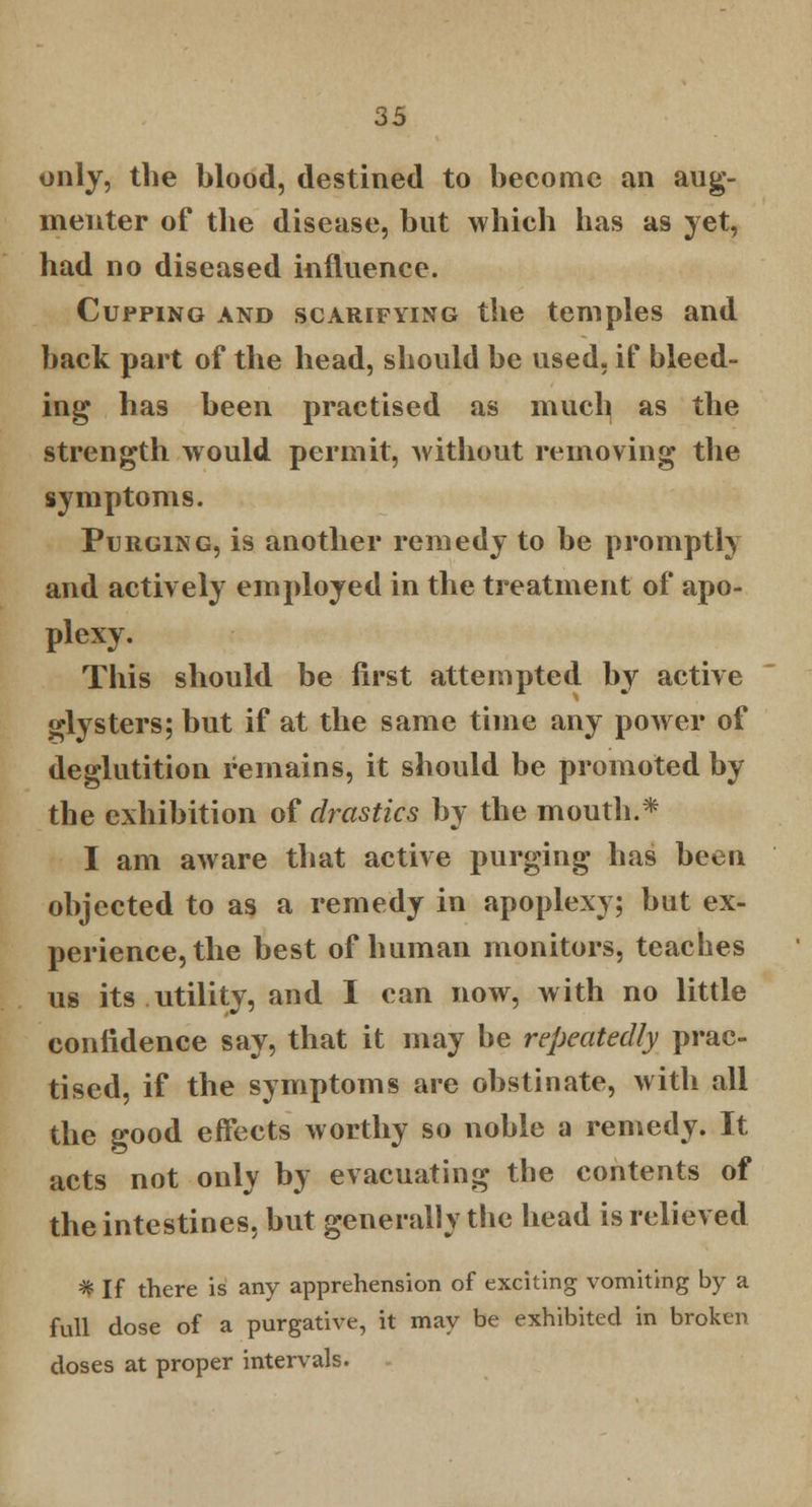 only, the blood, destined to become an aug- menter of the disease, but which has as yet, had no diseased influence. Cupping and scarifying the temples and back part of the head, should be used, if bleed- ing has been practised as much as the strength would permit, without removing the symptoms. Purging, is another remedy to be promptly and actively employed in the treatment of apo- plexy. This should be first attempted by active glysters; but if at the same time any power of deglutition remains, it should be promoted by the exhibition of drastics by the mouth.* I am aware that active purging has been objected to as a remedy in apoplexy; but ex- perience, the best of human monitors, teaches us its utility, and I can now, with no little confidence say, that it may be repeatedly prac- tised, if the symptoms are obstinate, with all the good effects worthy so noble a remedy. It acts not only by evacuating the contents of the intestines, but generally the head is relieved * If there is any apprehension of exciting vomiting by a full dose of a purgative, it may be exhibited in broken doses at proper intervals.