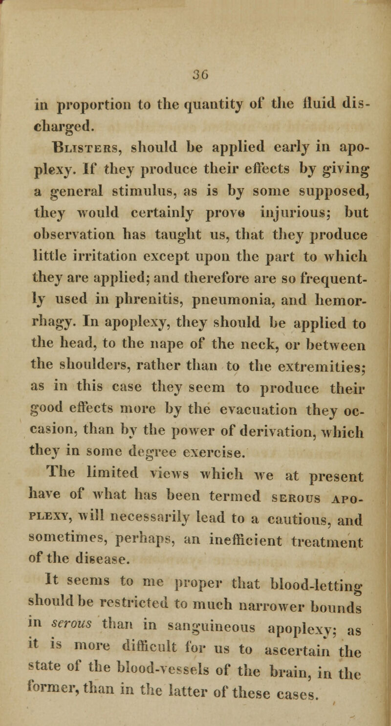 in proportion to the quantity of the iluid dis- charged. Blisters, should be applied early in apo- plexy. If they produce their effects by giving a general stimulus, as is by some supposed, they would certainly prove injurious; but observation has taught us, that they produce little irritation except upon the part to which they are applied; and therefore are so frequent- ly used in phrenitis, pneumonia, and hemor- rhagy. In apoplexy, they should be applied to the head, to the nape of the neck, or between the shoulders, rather than to the extremities; as in this case they seem to produce their good effects more by the evacuation they oc- casion, than by the power of derivation, which they in some degree exercise. The limited views which we at present have of what has been termed serous apo- plexy, will necessarily lead to a cautious, and sometimes, perhaps, an inefficient treatment of the disease. It seems to me proper that blood-letting should be restricted to much narrower bounds in serous than in sanguineous apoplexy; as it is more difficult for us to ascertain the state of the blood-vessels of the brain, in the former, than in the latter of these cases.