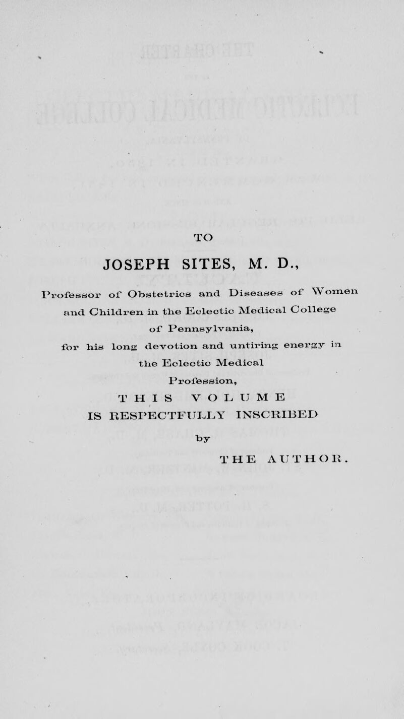 TO JOSEPH SITES, M. D., Professor of Obstetrics and Diseases of Women and ChilcLi-en in the Eclectic Medical College of Pennsylvania, for his long devotion and untiring energy in the Eclectic Medical Profession, T HIS V O L U M E IS RESPECTFULLY INSCRIBED by T HE A U T H O 11 .