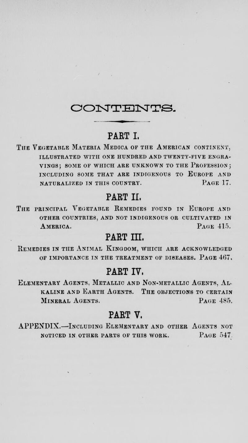 OOISTTEKTTS- PART I. The Vegetable Materia Medica op the American continent, illustrated with one hundred and twenty-five engra- vings; some of which are unknown to the profession ; including some that are indigenous to europe and naturalized in this country. page 17. PART II. The principal Vegetable Eemedies found in Europe and other countries, and not indigenous or cultivated in America. Page 415. PART III. Remedies in the Animal Kingdom, which are acknowledged of importance in the treatment of diseases. Page 467, PART IV, Elementary Agents, Metallic and Non-metallic Agents, Al- kaline and Earth Agents. The objections to certain Mineral Agents. Page 485. PART V. APPENDIX.—'Including Elementary and other Agents not noticed in other parts of this work. Page 547