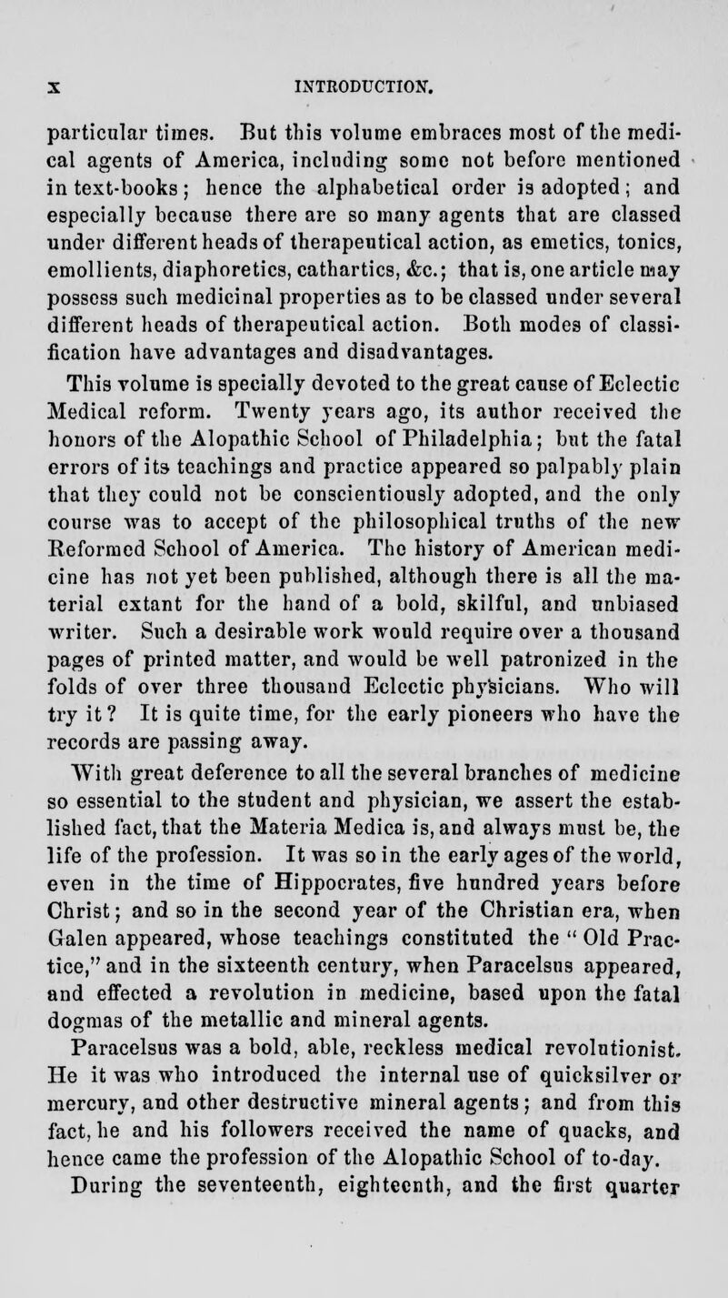 particular times. But this volume embraces most of the medi- cal agents of America, including some not before mentioned in text-books; hence the alphabetical order is adopted; and especially because there are so many agents that are classed under different heads of therapeutical action, as emetics, tonics, emollients, diaphoretics, cathartics, &c; that is, one article may possess such medicinal properties as to be classed under several different heads of therapeutical action. Both modes of classi- fication have advantages and disadvantages. This volume is specially devoted to the great cause of Eclectic Medical reform. Twenty years ago, its author received the honors of the Alopathic School of Philadelphia; but the fatal errors of its teachings and practice appeared so palpably plain that they could not be conscientiously adopted, and the only course was to accept of the philosophical truths of the new Reformed School of America. The history of American medi- cine has not yet been published, although there is all the ma- terial extant for the hand of a bold, skilful, and unbiased writer. Such a desirable work would require over a thousand pages of printed matter, and would be well patronized in the folds of over three thousand Eclectic physicians. Who will try it? It is quite time, for the early pioneers who have the records are passing away. With great deference to all the several branches of medicine so essential to the student and physician, we assert the estab- lished fact, that the Materia Medica is, and always must be, the life of the profession. It was so in the early ages of the world, even in the time of Hippocrates, five hundred years before Christ; and so in the second year of the Christian era, when Galen appeared, whose teachings constituted the  Old Prac- tice, and in the sixteenth century, when Paracelsus appeared, and effected a revolution in medicine, based upon the fatal dogmas of the metallic and mineral agents. Paracelsus was a bold, able, reckless medical revolutionist. He it was who introduced the internal use of quicksilver or mercury, and other destructive mineral agents; and from this fact, he and his followers received the name of quacks, and hence came the profession of the Alopathic School of to-day. During the seventeenth, eighteenth, and the first quarter