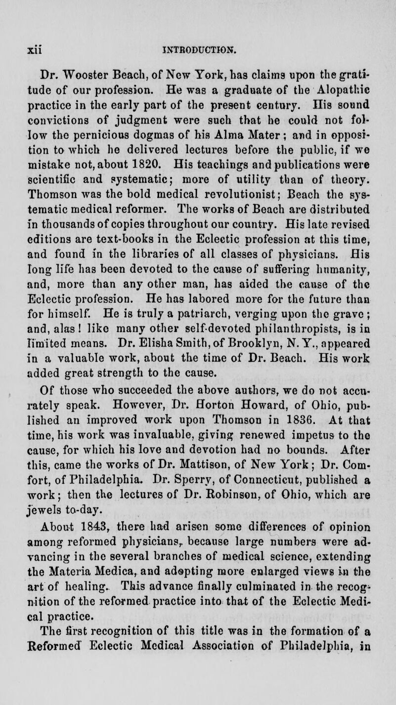 Dr. Wooster Beach, of New York, has claims upon the grati- tude of our profession. He was a graduate of the Alopathic practice in the early part of the present century. His sound convictions of judgment were such that he could not fol- low the pernicious dogmas of his Alma Mater; and in opposi- tion to which he delivered lectures before the public, if we mistake not, about 1820. His teachings and publications were scientific and systematic; more of utility than of theory. Thomson was the bold medical revolutionist; Beach the sys- tematic medical reformer. The works of Beach are distributed in thousands of copies throughout our country. His late revised editions are text-books in the Eclectic profession at this time, and found in the libraries of all classes of physicians. His long life has been devoted to the cause of suffering humanity, and, more than any other man, has aided the cause of the Eclectic profession. He has labored more for the future than for himself. He is truly a patriarch, verging upon the grave ; and, alas ! like many other self-devoted philanthropists, is in limited means. Dr. Elisha Smith, of Brooklyn, N. Y., appeared in a valuable work, about the time of Dr. Beach. His work added great strength to the cause. Of those who succeeded the above authors, we do not accu- rately speak. However, Dr. Horton Howard, of Ohio, pub- lished an improved work upon Thomson in 1836. At that time, his work was invaluable, giving renewed impetus to the cause, for which his love and devotion had no bounds. After this, came the works of Dr. Mattison, of New York; Dr. Com- fort, of Philadelphia. Dr. Sperry, of Connecticut, published a work; then the lectures of Dr. Robinson, of Ohio, which are jewels to-day. About 1843, there had arisen some differences of opinion among reformed physicians,, because large numbers were ad- vancing in the several branches of medical science, extending the Materia Medica, and adopting more enlarged views in the art of healing. This advance finally culminated in the recogn- ition of the reformed practice into that of the Eclectic Medi^ cal practice. The first recognition of this title was in the formation of a Reformed Eclectic Medical Association of Philadelphia, in