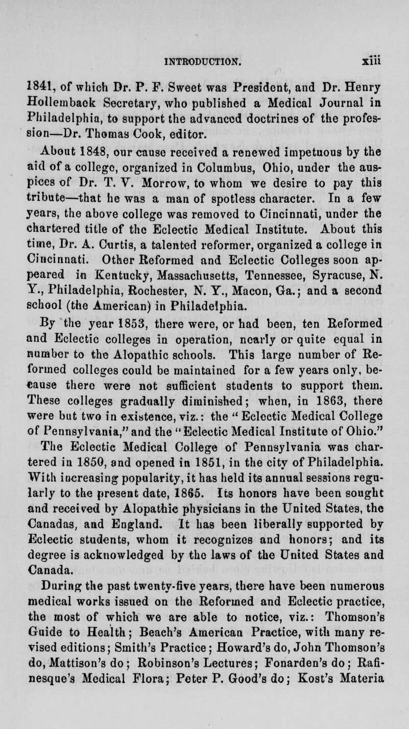 1841, of which Dr. P. F. Sweet was President, and Dr. Henry Hollemback Secretary, who published a Medical Journal in Philadelphia, to support the advanced doctrines of the profes- sion—Dr. Thomas Cook, editor. About 1848, our cause received a renewed impetuous by the aid of a college, organized in Columbus, Ohio, under the aus- pices of Dr. T. V. Morrow, to whom we desire to pay this tribute—that he was a man of spotless character. In a few years, the above college was removed to Cincinnati, under the chartered title of the Eclectic Medical Institute. About this time, Dr. A. Curtis, a talented reformer, organized a college in Cincinnati. Other Reformed and Eclectic Colleges soon ap- peared in Kentucky, Massachusetts, Tennessee, Syracuse, N. Y., Philadelphia, Rochester, N. Y., Macon, Ga.; and a second school (the American) in Philadelphia. By the year 1853, there were, or had been, ten Reformed and Eclectic colleges in operation, nearly or quite equal in number to the Alopathic schools. This large number of Re- formed colleges could be maintained for a few years only, be- cause there were not sufficient students to support them. These colleges gradually diminished; when, in 1863, there were but two in existence, viz.: the  Eclectic Medical College of Pennsylvania, and the Eclectic Medical Institute of Ohio. The Eclectie Medical College of Pennsylvania was char- tered in 1850, and opened in 1851, in the city of Philadelphia. With iucreasing popularity, it has held its annual sessions regu- larly to the present date, 1865. Its honors have been sought and received by Alopathic physicians in the United States, the Canadas, and England. It has been liberally supported by Eclectic students, whom it recognizes and honors; and its degree is acknowledged by the laws of the United States and Canada. During the past twenty-five years, there have been numerous medical works issued on the Reformed and Eclectic practice, the most of which we are able to notice, viz.: Thomson's Guide to Health; Beach's American Practice, with many re- vised editions; Smith's Practice; Howard's do, John Thomson's do, Mattison's do ; Robinson's Lectures; Fonarden's do ; Rafi- nesque's Medical Flora; Peter P. Good's do; Kost's Materia