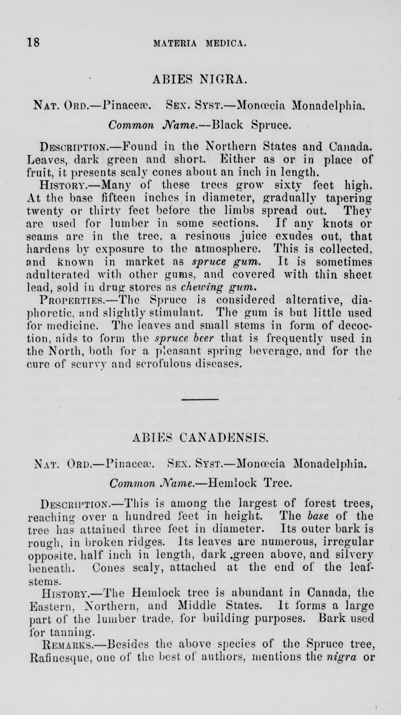 ABIES NIGRA. Nat. Ord.—Pinacea\ Sex. Syst.—Monoccia Monadelphia. Common Name.—Black Spruce. Description.—Found in the Northern States and Canada. Leaves, dark green and short. Either as or in place of fruit, it presents scaly cones about an inch in length. History.—Many of these trees grow sixty feet high. At the base fifteen inches in diameter, gradually tapering twenty or thirty feet before the limbs spread out. They arc used for lumber in some sections. If any knots or seams are in the tree, a resinous juice exudes out, that hardens by exposure to the atmosphere. This is collected, and known in market as spruce gum. It is sometimes adulterated with other gums, and covered with thin sheet lead, sold in drug stores as chewing gum. Properties.—The Spruce is considered alterative, dia- phoretic, mid slightly stimulant. The gum is but little used for medicine. The leaves and small stems in form of decoc- tion, aids to form the spruce beer that is frequently used in the North, both for a pleasant spring beverage, and for the cure of scurvy and scrofulous diseases. ABIES CANADENSIS. Nat. Ord.—Pinaceee. Sex. Syst.—Monoecia Monadelphia. Common Name.—Hemlock Tree. Description.—This is among the largest of forest trees, reaching over a hundred feet in height. The base of the tree has attained three feet in diameter. Its outer bark is rough, in broken ridges. Its leaves are numerous, irregular opposite, half inch in length, dark .green above, and silvery beneath. Cones scaly, attached at the end of the leaf- stems. History.—The Hemlock tree is abundant in Canada, the Eastern, Northern, and Middle States. It forms a large part of the lumber trade, for building purposes. Bark used for tanning. Remarks.—Besides the above species of the Spruce tree, Rafmesque, one of the best of authors, mentions the nigra or