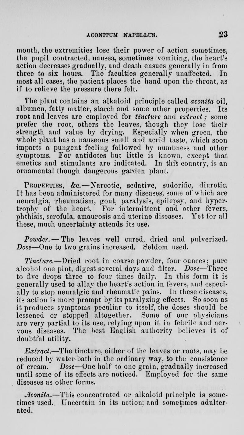 mouth, the extremities lose their power of action sometimes, the pupil contracted, nausea, sometimes vomiting1, the heart's action decreases gradually, and death ensues generally in from three to six hours. The faculties generally unaffected. In most all cases, the patient places the hand upon the throat, as if to relieve the pressure there felt. The plant contains an alkaloid principle called aconita oil, albumen, fatty matter, starch and some other properties. Its root and leaves are employed for tincture and extract; some prefer the root, others the leaves, though they lose their strength and value by drying. Especially when green, the whole plant has a nauseous smell and acrid taste, which soon imparts a pungent feeling followed by numbness and other symptoms. For antidotes but little is known, except that emetics and stimulants are indicated. In thifc country, is an ornamental though dangerous garden plant. Properties, &c.—Narcotic, sedative, sudorific, diuretic. It has been administered for many diseases, some of which are neuralgia, rheumatism, gout, paralysis, epilepsy, and hyper- trophy of the heart. For intermittent and other fevers, phthisis, scrofula, amaurosis and uterine diseases. Yet for all these, much uncertainty attends its use. Powder. — The leaves well cured, dried and pulverized. Dose—One to two grains increased. Seldom used. Tincture.—Dried root in coarse powder, four ounces; pure alcohol one pint, digest several days and filter. Dose—Three to five drops three 10 four times daily. In this form it is generally used to allay the heart's action in fevers, and especi- ally to stop neuralgic and rheumatic pains. In these diseases, its action is more prompt by its paralyzing effects. So soon as it produces symptoms peculiar to itself, the doses should be lessened or stopped altogether. Some of our physicians are very partial to its use, relying upon it in febrile and ner- vous diseases. The best English authority believes it of doubtful utility. Extract.—The tincture, either of the leaves or roots, may be reduced by water bath in the ordinary way, to the consistence of cream. Dose—One half to one grain, gradually increased until some of its effects arc noticed. Employed for the same diseases as other forms. Aconita.—This concentrated or alkaloid principle is some- times used. Uncertain in its action; and sometimes adulter- ated.