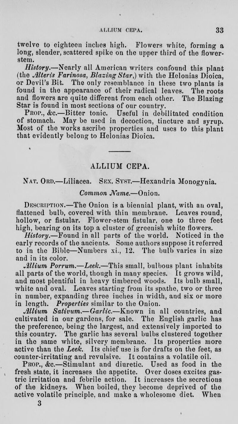 twelve to eighteen inches high. Flowers white, forming a long, slender, scattered spike on the upper third of the flower- stem. History.—Nearly all American writers confound this plant (the Alteris Farinosa, Blazing Star,) with the Helonias Dioica, or Devil's Bit. The only resemblance in these two plants is found in the appearance of their radical leaves. The roots and flowers are quite different from each other. The Blazing Star is found in most sections of our country. Prop., &c.—Bitter tonic. Useful in debilitated condition of stomach. May be used in decoction, tincture and syrup. Most of the works ascribe properties and uses to this plant that evidently belong to Helonias Dioica. ALLIUM CEPA. Nat. Ord.—Liliacea. Sex. Syst.—Hexandria Monogynia. Common Name.—Onion. DESCRIPTION.—The Onion is a biennial plant, with an oval, flattened bulb, covered with thin membrane. Leaves round, hollow, or fistular. Flower-stem fistular, one to three feet high, bearing on its top a cluster of greenish white flowers. History.—Found in all parts of the world. Noticed in the early records of the ancients. Some authors suppose it referred to in the Bible—Numbers xi., 12. The bulb varies in size and in its color. Allium Porrum.—Leek.—This small, bulbous plant inhabits all parts of the world, though in many species. It grows wild, and most plentiful in heavy timbered woods. Its bulb small, white and oval. Leaves starting from its spathe, two or three in number, expanding three inches in width, and six or more in length. Properties similar to the Onion. Allium Sativum.—Garlic.—Known in all countries, and cultivated in our gardens, for sale. The English garlic has the preference, being the largest, and extensively imported to this country. The garlic has several bulbs clustered together in the same white, silvery membrane. Its properties more active than the Leek. Its chief use is for drafts on the feet, as counter-irritating and revulsive. It contains a volatile oil. Prop., &c.—Stimulant and diuretic. Used as food in the fresh state, it increases the appetite. Over doses excites gas- tric irritation and febrile action. It increases the secretions of the kidneys. When boiled, they become deprived of the active volatile principle, and make a wholesome diet. When 3
